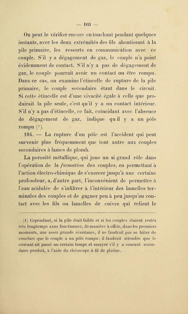 On peut le vérifier encore on touchant pendant quelques instants, avec les deux extrémités des fils aboutissant à la pile primaire, les ressorts en communication avec ce couple. S'il y a dégagement de gaz, le couple n'a point évidemment de contact. S'il n'y a pas de dégagement de gaz, le couple pourrait avoir un contact ou être rompu. Dans ce cas, on examine l'étincelle de rupture de la pile primaire, le couple secondaire étant dans le circuit. Si cette étincelle est d'une vivacité égale à celle que pro- duirait la pile seule, c'est qu'il y a un contact intérieur. S'il n'y a pas d'étincelle, ce fait, coïncidant avec l'absence de dégagement de gaz, indique qu il y a un pôle rompu ('). 104. — La rupture d'un pôle est l'accident qui peut survenir plus fréquemment que tout autre aux couples secondaires à lames de plomb. La porosité métallique, qui joue un si grand rôle dans l'opération de la formation des couples, en permettant à l'action électro-chimique de s'exercer jusqu'à une certaine profondeur, a, d'autre part, l'inconvénient de permettre à l'eau acidulée de s'infiltrer à l'intérieur des lamelles ter- minales des couples et de gagner peu à peu jusqu'au con- tact avec les fils ou lamelles de cuivre qui relient le (1) Cependant, si la pile était faible et si les couples étaient restés très longtemps sans fonctionner, de manière à offrir, dans les premiers moments, une assez grande résistance, il ne faudrait pas se bâter de conclure que le couple a un pôle rompu ; il faudrait attendre que le courant ait passé im certain temps et essayer s'il y a courant secon- daire produit, à l'aide du rbéoscope à fil de platine.