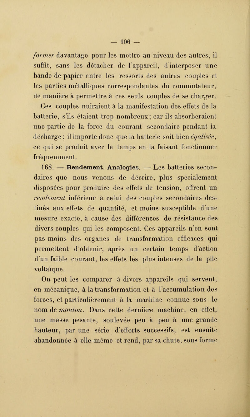 former davantage pour les mettre au niveau des autres, il suffit, sans les détacher de l'appareil, d'interposer une bande de papier entre les ressorts des autres couples et les parties métalliques correspondantes du commutateur, de manière à permettre à ces seuls couples de se charger. Ces couples nuiraient à la manifestation des effets de la batterie, s'ils étaient trop nombreux; car ils absorberaient une partie de la force du courant secondaire pendant la décharge ; il importe donc que la batterie soit bien égalisée, ce qui se produit avec le temps en la faisant fonctionner fréquemment. 168. — Rendement. Analogies. — Les batteries secon- daires que nous venons de décrire, plus spécialement disposées pour produire des effets de tension, offrent un rendement inférieur à celui des couples secondaires des- tinés aux effets de quantité, et moins susceptible d'une mesure exacte, à cause des différences de résistance des divers couples qui les composent. Ces appareils n'en sont pas moins des organes de transformation efficaces qui permettent d'obtenir, après un certain temps d'action d'un faible courant, les effets les plus intenses de la pile voltaïque. On peut les comparer à divers appareils qui servent, en mécanique, à la transformation et à l'accumulation des forces, et particulièrement à la machine connue sous le nom de mo2<^o?z. Dans cette dernière machine, en effet, une masse pesante, soulevée peu à peu à une grande hauteur, par une série d'efforts successifs, est ensuite abandonnée à elle-même et rend, par sa chute, sous forme