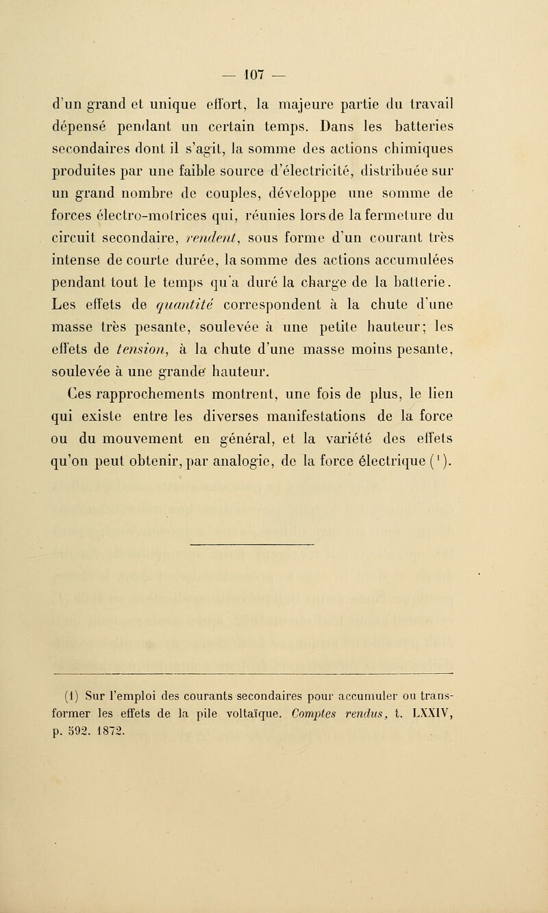 d'un grand et unique effort, la majeure partie du travail dépensé pendant un certain temps. Dans les batteries secondaires dont il s'agit, la somme des actions chimiques produites par une faible source d'électricité, distribuée sur un grand nombre de couples, développe une somme de forces électro-molrices qui, réunies lors de la fermeture du circuit secondaire, rendent^ sous forme d'un courant très intense de courte durée, la somme des actions accumulées pendant tout le temps qu'a duré la charge de la batterie. Les effets de quantité correspondent à la chute d'une masse très pesante, soulevée à une petite hauteur; les effets de tension^ à la chute d'une masse moins pesante, soulevée à une grande' hauteur. Ces rapprochements montrent, une fois de plus, le lien qui existe entre les diverses manifestations de la force ou du mouvement en général, et la variété des effets qu'on peut obtenir, par analogie, de la force électrique ('). (1) Sur l'emploi des courants secondaires pour accumuler ou trans- former les effets de la pile voltaïque. Comptes rendus, t. LXXIV, p. 592. 1872.