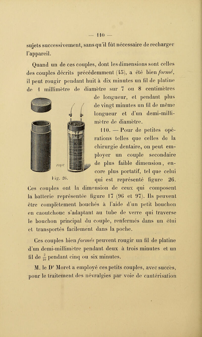 sujets successivement, sans qu'il fût nécessaire de recharger l'appareil. Quand un de ces couples, dont les dimensions sont celles des couples décrits précédemment (45), a été hien formé, il peut rougir pendant huit à dix minutes un fil de platine de 1 millimètre de diamètre sur 7 ou 8 centimètres ^ . de longueur, et pendant plus de vingt minutes un fil de même longueur et d'un demi-milli- mètre de diamètre. 110. —Pour de petites opé- rations telles que celles de la chirurgie dentaire, on peut em- ployer un couple secondaire de plus faible dimension, en- core plus portatif, tel que cehii qui est représenté figure 26. Ces couples ont la dimension de ceux qui composent la batterie représentée figure 17 (96 et 97). Ils peuvent être complètement bouchés à l'aide d'un petit bouchon en caoutchouc s'adaptant au tube de verre qui traverse le bouchon principal du couple, renfermés dans un étui et transportés facilement dans la poche. Ces couples bien formés peuvent rougir un fil de platine d'un demi-millimètre pendant deux à trois minutes et un fil de îl pendant cinq ou six minutes. M. le D' Moret a employé ces petits couples, avec succès, pour le traitement des névralgies par voie de cautérisation fl iflijûiiyi  iiiijiijjjg f£rj^ bi- m.