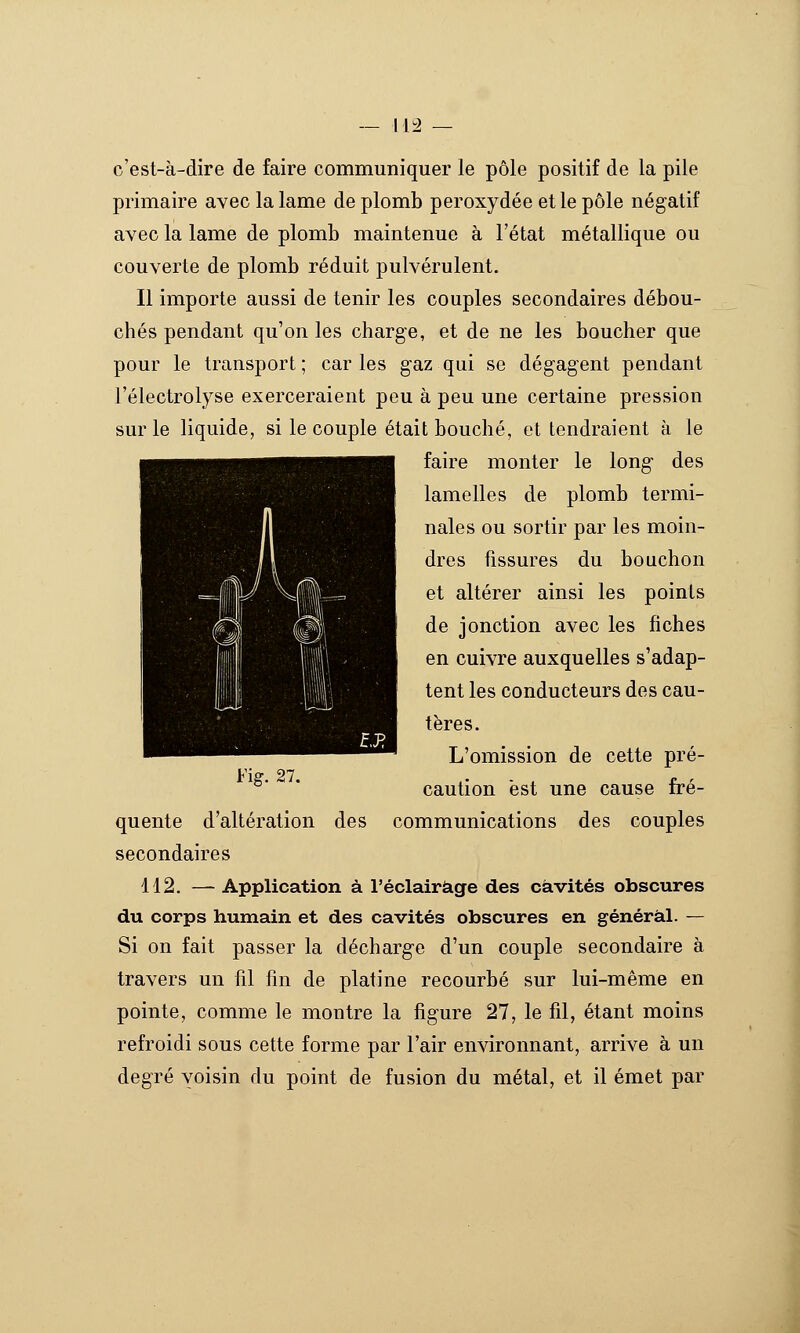 là c'est-à-dire de faire communiquer le pôle positif de la pile primaire avec la lame de plomb peroxydée et le pôle négatif avec la lame de plomb maintenue à l'état métallique ou couverte de plomb réduit pulvérulent. Il importe aussi de tenir les couples secondaires débou- chés pendant qu'on les charge, et de ne les boucher que pour le transport ; car les gaz qui se dégagent pendant l'électrolyse exerceraient peu à peu une certaine pression sur le liquide, si le couple était bouché, et tendraient à le faire monter le long des lamelles de plomb termi- nales ou sortir par les moin- dres fissures du bouchon et altérer ainsi les points de jonction avec les fiches en cuivre auxquelles s'adap- tent les conducteurs des cau- tères. L'omission de cette pré- Fig. 27. r ■ , f ' caution est une cause fré- quente d'altération des communications des couples secondaires 112. — Application à l'éclairage des cavités obscures du corps humain et des cavités obscures en général. — Si on fait passer la décharge d'un couple secondaire à travers un fil fin de platine recourbé sur lui-même en pointe, comme le montre la figure 27, le fil, étant moins refroidi sous cette forme par l'air environnant, arrive à un degré voisin du point de fusion du métal, et il émet par 1 à