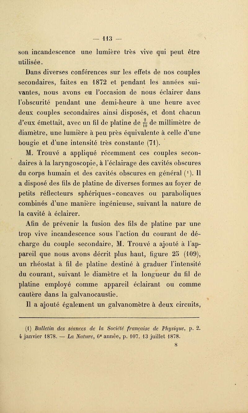 son incandescence une lumière très vive qui peut être utilisée. Dans diverses conférences sur les effets de nos couples secondaires, faites en 1872 et pendant les années sui- vantes, nous avons eu l'occasion de nous éclairer dans l'obscurité pendant une demi-heure à une heure avec deux couples secondaires ainsi disposés, et dont chacun d'eux émettait, avec un fil de platine de — de millimètre de diamètre, une lumière à peu près équivalente à celle d'une bougie et d'une intensité très constante (71). M. Trouvé a appliqué récemment ces couples secon- daires à la laryng-oscopie, à l'éclairage des cavités obscures du corps humain et des cavités obscures en général (^). Il a disposé des fils de platine de diverses formes au foyer de petits réflecteurs sphériques - concaves ou paraboliques combinés d'une manière ingénieuse, suivant la nature de la cavité à éclairer. Afin de prévenir la fusion des fils de platine par une trop vive incandescence sous l'action du courant de dé- charge du couple secondaire, M. Trouvé a ajouté à l'ap- pareil que nous avons décrit plus haut, figure 25 (109), un rhéostat à fil de platine destiné à graduer l'intensité du courant, suivant le diamètre et la longueur du fil de platine employé comme appareil éclairant ou comme cautère dans la galvanocaustie. Il a ajouté également un galvanomètre à deux circuits, (1) Bulletin des séances de la Société française de Physique, p. 2. 4 janvier 1878. — La Nature, 6* année, p. 107, 13 juillet 1878.