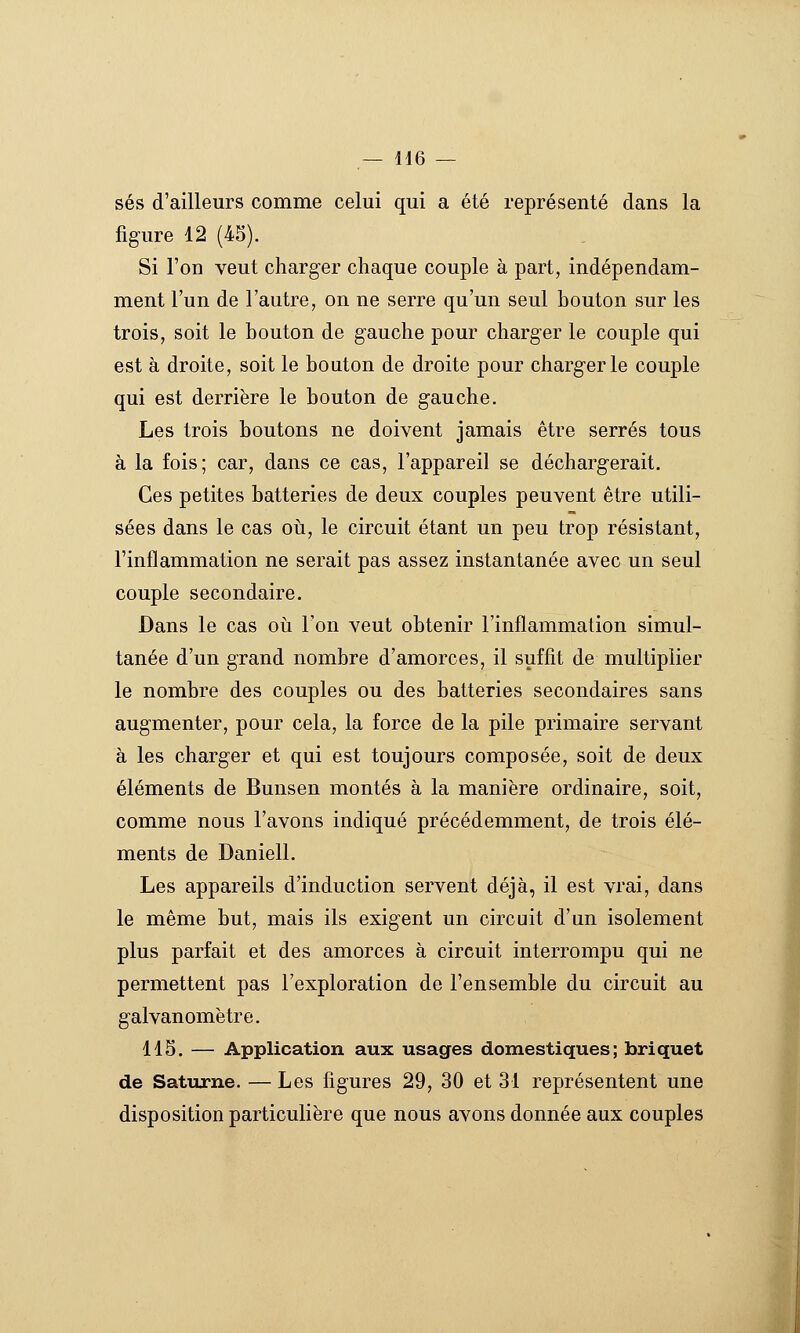 ses d'ailleurs comme celui qui a été représenté dans la figure 12 (45). Si l'on veut charger chaque couple à part, indépendam- ment l'un de l'autre, on ne serre qu'un seul bouton sur les trois, soit le bouton de gauche pour charger le couple qui est à droite, soit le bouton de droite pour charger le couple qui est derrière le bouton de gauche. Les trois boutons ne doivent jamais être serrés tous à la fois; car, dans ce cas, l'appareil se déchargerait. Ces petites batteries de deux couples peuvent être utili- sées dans le cas oii, le circuit étant un peu trop résistant, l'inflammation ne serait pas assez instantanée avec un seul couple secondaire. Dans le cas oii l'on veut obtenir l'inflammation simul- tanée d'un grand nombre d'amorces, il suffit de multiplier le nombre des couples ou des batteries secondaires sans augmenter, pour cela, la force de la pile primaire servant à les charger et qui est toujours composée, soit de deux éléments de Bunsen montés à la manière ordinaire, soit, comme nous l'avons indiqué précédemment, de trois élé- ments de Daniell. Les appareils d'induction servent déjà, il est vrai, dans le même but, mais ils exigent un circuit d'un isolement plus parfait et des amorces à circuit interrompu qui ne permettent pas l'exploration de l'ensemble du circuit au galvanomètre. lis. — Application aux usages domestiques; briquet de Saturne. — Les figures 29, 30 et 31 représentent une disposition particulière que nous avons donnée aux couples