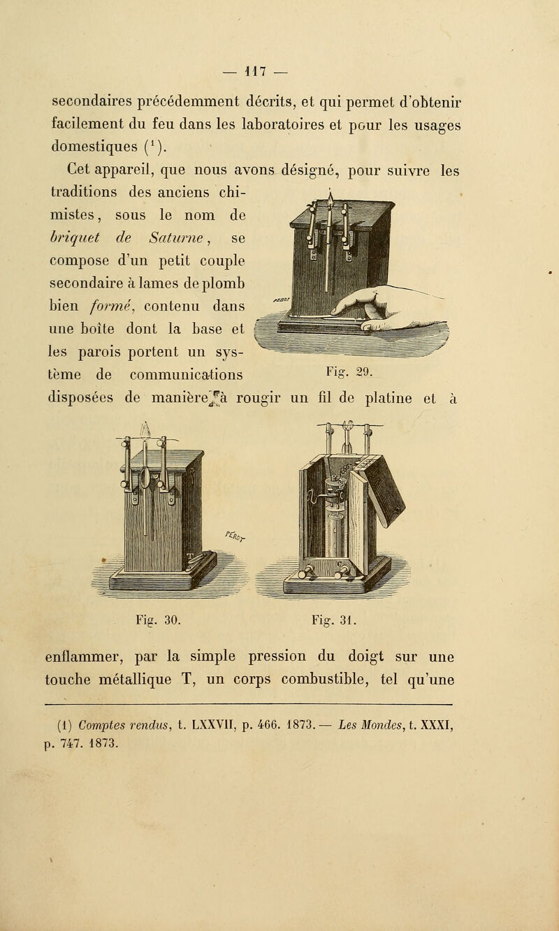 secondaires précédemment décrits, et qui permet d'obtenir facilement du feu dans les laboratoires et pour les usages domestiques (^). ■ Cet appareil, que nous avons désigné, pour suivre les traditions des anciens chi- mistes , sous le nom de briquet de Satwme, se compose d'un petit couple secondaire à lames de plomb bien formé, contenu dans une boîte dont la base et ^MJ les parois portent un sys- tème de communications Fig. 29. disposées de manière^-^à rougir un fil de platine et à Fis. 30. Fig. 31. enflammer, par la simple pression du doigt sur une touche métallique T, un corps combustible, tel qu'une (1) Comptes rendus, t. LXXVII, p. 466. 1873.— Les Mondes, i. XXXI, p. 747. 1873.