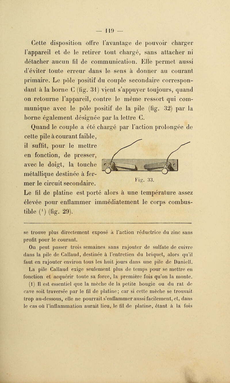 Cette disposition offre l'avantage de pouvoir cliarger l'appareil et de le retirer tout chargé, sans attacher ni détacher aucun fil de communication. Elle permet aussi d'éviter toute erreur dans le sens à donner au courant primaire. Le pôle positif du couple secondaire correspon- dant à la borne C (fig. 31) vient s'appuyer toujours, quand on retourne l'appareil, contre le même ressort qui com- munique avec le pôle positif de la pile (fig. 32) par la borne également désignée par la lettre G. Quand le couple a été chargé par l'action prolongée de cette pile à courant faible, il suffit, pour le mettre en fonction, de presser, avec le doigt, la touche métallique destinée à fer- mer le circuit secondaire. Le fil de platine est porté alors à une température assez élevée pour enflammer immédiatement le corps combus- tible {') (fig. 29). se trouve plus directement exposé à l'action réductrice du zinc sans profit pour le courant. On peut passer trois semaines sans rajouter de sulfate de cuivre dans la pile de Callaud, destinée à l'entretien du briquet, alors qu'il faut en rajouter environ tous les huit jours dans une pile de Daniell. La pile Callaud exige seulement plus de temps pour se mettre en fonction et acquérir toute sa force, la première fois qu'on la monte. (1) Il est essentiel que la mèche de la petite bougie ou du rat de cave soit traversée par le fil de platine ; car si cette mèche se trouvait trop au-dessous, elle ne pourrait s'enflammer aussi facilement, et, dans le cas oti l'inflammation aurait lieu, le fil de platine, étant à la fois