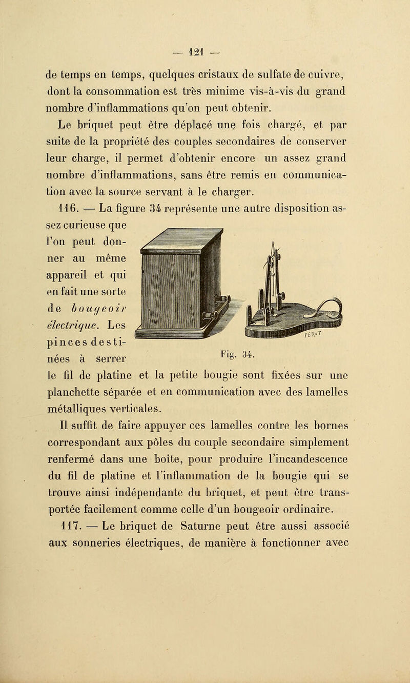 de temps en temps, quelques cristaux de sulfate de cuivre, dont la consommation est très minime vis-à-vis du grand nombre d'inflammations qu'on peut obtenir. Le briquet peut être déplacé une fois chargé, et par suite de la propriété des couples secondaires de conserver leur charge, il permet d'obtenir encore un assez grand nombre d'inflammations, sans être remis en communica- tion avec la source servant à le charger. 146. — La figure 34 représente une autre disposition as- sez curieuse que l'on peut don- ner au même appareil et qui en fait une sorte de bougeoir électrique. Les pinces desti- nées à serrer le fil de platine et la petite bougie sont fixées sur une planchette séparée et en communication avec des lamelles métalliques verticales. Il suffit de faire appuyer ces lamelles contre les bornes correspondant aux pôles du couple secondaire simplement renfermé dans une boîte, pour produire l'incandescence du fil de platine et l'inflammation de la bougie qui se trouve ainsi indépendante du briquet, et peut être trans- portée facilement comme celle d'un bougeoir ordinaire. 117. — Le briquet de Saturne peut être aussi associé aux sonneries électriques, de manière à fonctionner avec Fie. 34.