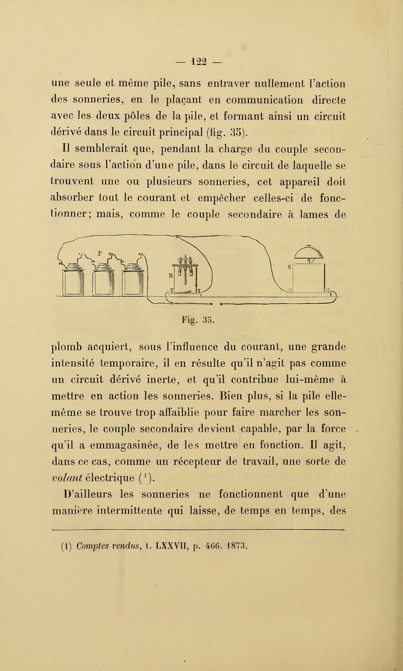 une seule et même pile, sans entraver nullement l'action des sonneries, en le plaçant en communication directe avec les deux pôles de la pile, et formant ainsi un circuit dérivé dans le circuit principal (fig. 35). Il semblerait que, pendant la charge du couple secon- daire sous l'action d'une pile, dans le circuit de laquelle se trouvent une ou plusieurs sonneries, cet appareil doit absorber tout le courant et empêcher celles-ci de fonc- tionner; mais, comme le couple secondaire à lames de Fig. 3o. plomb acquiert, sous l'influence du courant, une grande intensité temporaire, il en résulte qu'il n'agit pas comme un circuit dérivé inerte, et qu'il contribue lui-même à mettre en action les sonneries. Bien plus, si la pile elle- même se trouve trop affaiblie pour faire marcher les son- neries, le couple secondaire devient capable, par la force qu'il a emmagasinée, de les mettre en fonction. Il agit, dans ce cas, comme un récepteur de travail, une sorte de volant électrique ( ^). D'ailleurs les sonneries ne fonctionnent que d'une manière intermittente qui laisse, de temps en temps, des