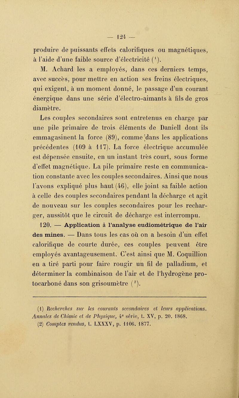 produire de puissants effets calorifiques ou magnétiques, à l'aide d'une faible source d'électricité ('). M. Achard les a employés, dans ces derniers temps, avec succès, pour mettre en action ses freins électriques, qui exigent, à un moment donné, le passage d'un courant énergique dans une série d'électro-aimants à fils de gros diamètre. Les couples secondaires sont entretenus en charge par une pile primaire de trois éléments de Daniell dont ils emmagasinent la force (89), comme [dans les applications précédentes (109 à 117). La force électrique accumulée est dépensée ensuite, en un instant très court, sous forme d'effet magnétique. La pile primaire reste en communica- tion constante avec les couples secondaires. Ainsi que nous l'avons expliqué plus haut (46), elle joint sa faible action à celle des couples secondaires pendant la décharge et agit de nouveau sur les couples secondaires pour les rechar- ger, aussitôt que le circuit de décharge est interrompu. 120. — Application à l'analyse eudiométrique de l'air des mines. — Dans tous les cas oii on a besoin d'un effet calorifique de courte durée, ces couples peuvent être employés avantageusement. C'est ainsi que M. Coquillion en a tiré parti pour faire rougir un fil de palladium, et déterminer la combinaison de l'air et de l'hydrog-ène pro- tocarboné dans son grisoumètre (^). (1) Recherches sur les courants secondaires et leurs applications. Annales de Chimie et de Physique, 4« série, t. XV, p. 20. 1868. (2) Comptes rendus, t. LXXXV, p. 1106. 1877.