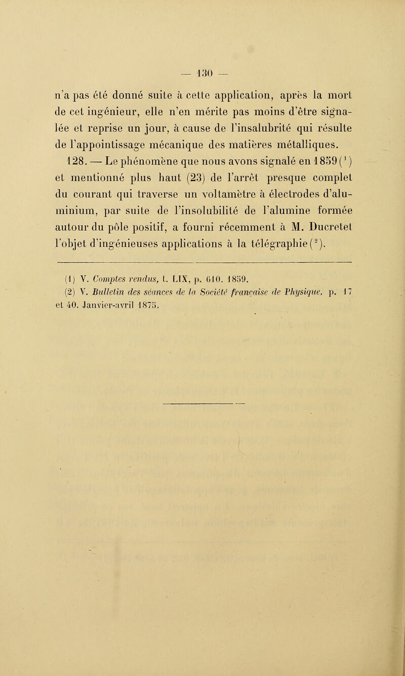 n'a pas été donné suite à cette application, après la mort de cet ingénieur, elle n'en mérite pas moins d'être signa- lée et reprise un jour, à cause de l'insalubrité qui résulte de l'appointissage mécanique des matières métalliques. 128. — Le phénomène que nous avons signalé en 1859(' ) et mentionné plus haut (23) de l'arrêt presque complet du courant qui traverse un voltamètre à électrodes d'alu- minium, par suite de l'insolubilité de l'alumine formée autour du pôle positif, a fourni récemment à M. Ducretet l'objet d'ingénieuses applications à la télégraphie (■). (1) V. Comptes rendus, t. LIX, j^. 610. 1859. (2) V. Bulletin des séances de la Société française de Physique, p. 17 et 40. Jauvier-civril 1873.