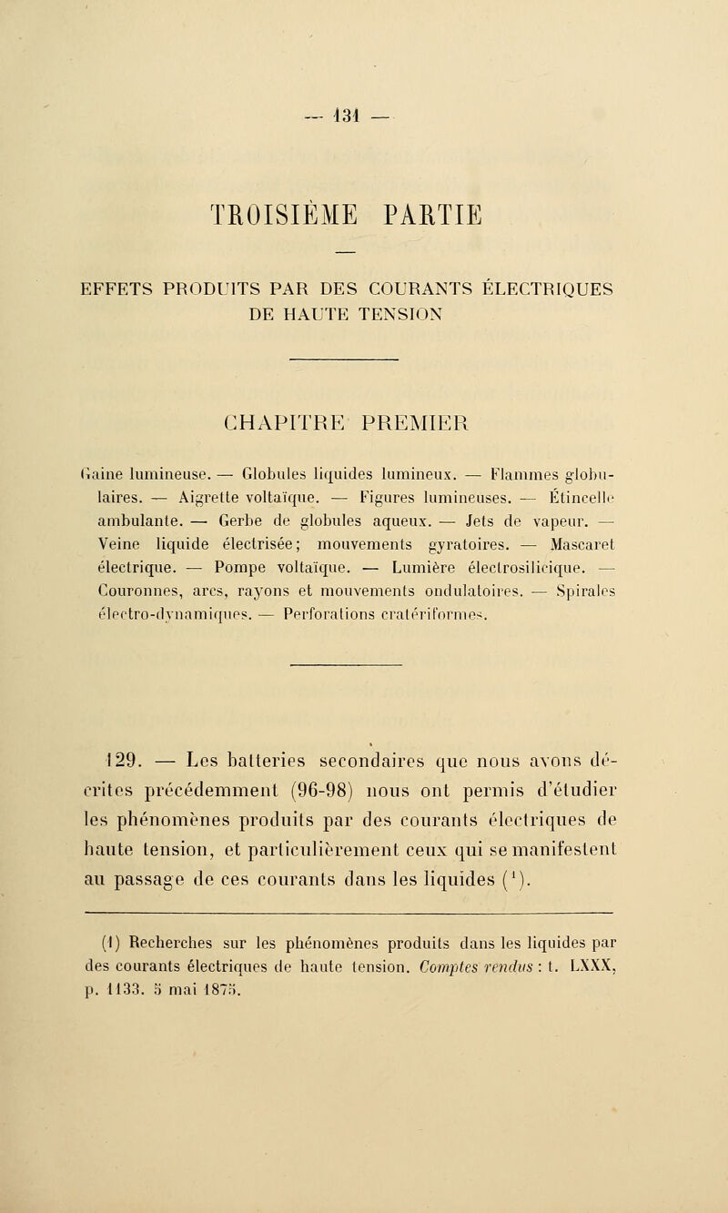 — 431 TROISIÈME PARTIE EFFETS PRODUITS PAR DES COURANTS ELECTRIQUES DE HAUTE TENSION CHAPITRE PPxEMIER (laine lumineuse. — Globules liquides lumineux. — Flammes globu- laires. — Aigrette voltaïque. — Figures lumineuses. — Étincelle ambulante. — Gerbe de globules aqueux. — Jets de vapeur. — Veine liquide électrisée; mouvements gyratoii'es. — Mascaret électrique. — Pompe voltaïque. — Lumière électrosilicique. — Couronnes, arcs, rayons et mouvements ondulatoires. — Spirales électro-dynamiques. — Perforations cralérit'nrme^. 129. — Les batteries secondaires que nous avons dé- crites précédemment (96-98) nous ont permis d'étudier les phénomènes produits par des courants électriques de haute tension, et particulièrement ceux qui se manifestent au passage de ces courants dans les liquides ('). (1) Recherches sur les phénomènes produits dans les liquides par des courants électriques de haute tension. Comptes rendus: t. LXXX,