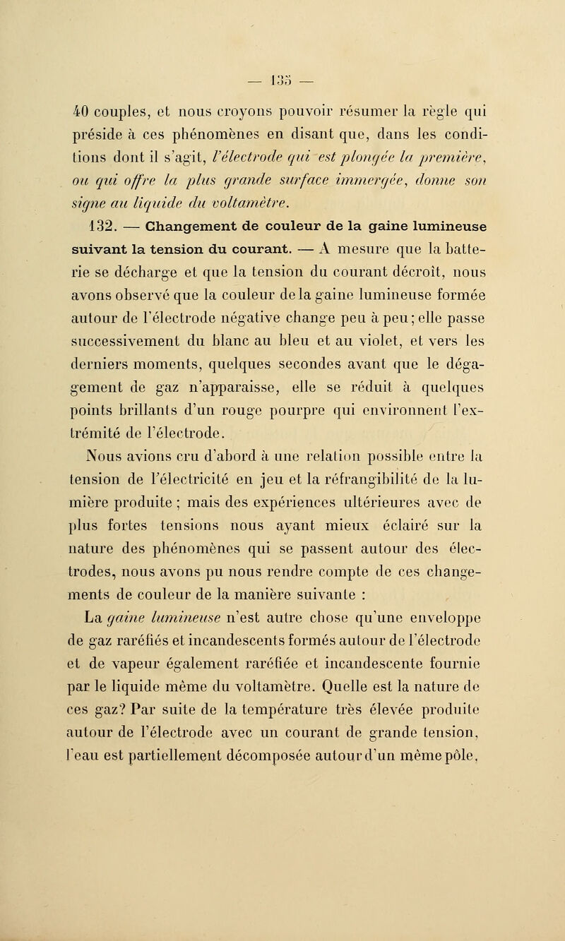 40 couples, et nous croyons pouvoir résumer la règle qui préside à ces phénomènes en disant que, dans les condi- tions dont il s'agit, Vélectrode qui est plongée la première^ ou qui offre la plus grande surface immergée, donne son signe au liquide du voltamètre. 132. — Changement de couleur de la gaine lumineuse suivant la tension du courant. — A mesure que la batte- rie se décharge et que la tension du courant décroît, nous avons observé que la couleur delà gaine lumineuse formée autour de l'électrode négative change peu à peu; elle passe successivement du blanc au bleu et au violet, et vers les derniers moments, quelques secondes avant que le déga- g'ement de gaz n'apparaisse, elle se réduit à quelques points brillants d'un rouge pourpre qui environnent l'ex- trémité de l'électrode. Nous avions cru d'abord à une relation possible entre la tension de Télectricité en jeu et la réfrangibilité do la lu- mière produite ; mais des expériences ultérieures avec de plus fortes tensions nous ayant mieux éclairé sur la nature des phénomènes qui se passent autour des élec- trodes, nous avons pu nous rendre compte de ces change- ments de couleur de la manière suivante : La gaine lumineuse n'est autre chose qu'une enveloppe de gaz raréfiés et incandescents formés autour de l'électrode et de vapeur également raréfiée et incandescente fournie par le liquide même du voltamètre. Quelle est la nature de ces gaz? Par suite de la température très élevée produite autour de l'électrode avec un courant de grande tension, feau est partiellement décomposée autour d'un même pôle.