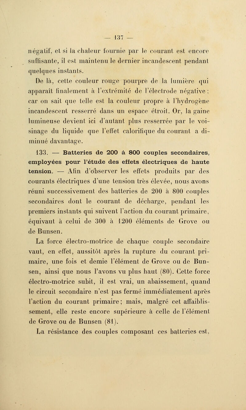 négatif, et si la chaleur fournie par le courant est encore suffisante^ il est maintenu le dernier incandescent pendant quelques instants. De là, cette couleur rouge pourpre de la lumière qui apparaît finalement à l'extrémité de l'électrode négative ; car on sait que telle est la couleur propre à l'hydrogène incandescent resserré dans un espace étroit. Or, la gaine lumineuse devient ici d'autant plus resserrée par le voi- sinage du liquide que l'effet calorifique du courant a di- minué davantage. 133. — Batteries de 200 à 800 couples secondaires, employées pour l'étude des effets électriques de haute tension. — Afin d'observer les effets produits par des courants électriques d'une tension très élevée, nous avons réuni successivement des batteries de 200 à 800 couples secondaires dont le courant de décharge, pendant les premiers instants qui suivent l'action du courant primaire, équivaut à celui de 300 à 1200 éléments de Grove ou de Bunsen, La force électro-motrice de chaque couple secondaire vaut, en effet, aussitôt après la rupture du courant pri- maire, une fois et demie l'élément de Grove ou de Bun- sen, ainsi que nous l'avons vu plus haut (80). Cette force électro-motrice subit, il est vrai, un abaissement, quand le circuit secondaire n'est pas fermé immédiatement après l'action du courant primaire ; mais, malgré cet affaiblis- sement, elle reste encore supérieure à celle de l'élément de Grove ou de Bunsen (81). La résistance des couples composant ces batteries est.