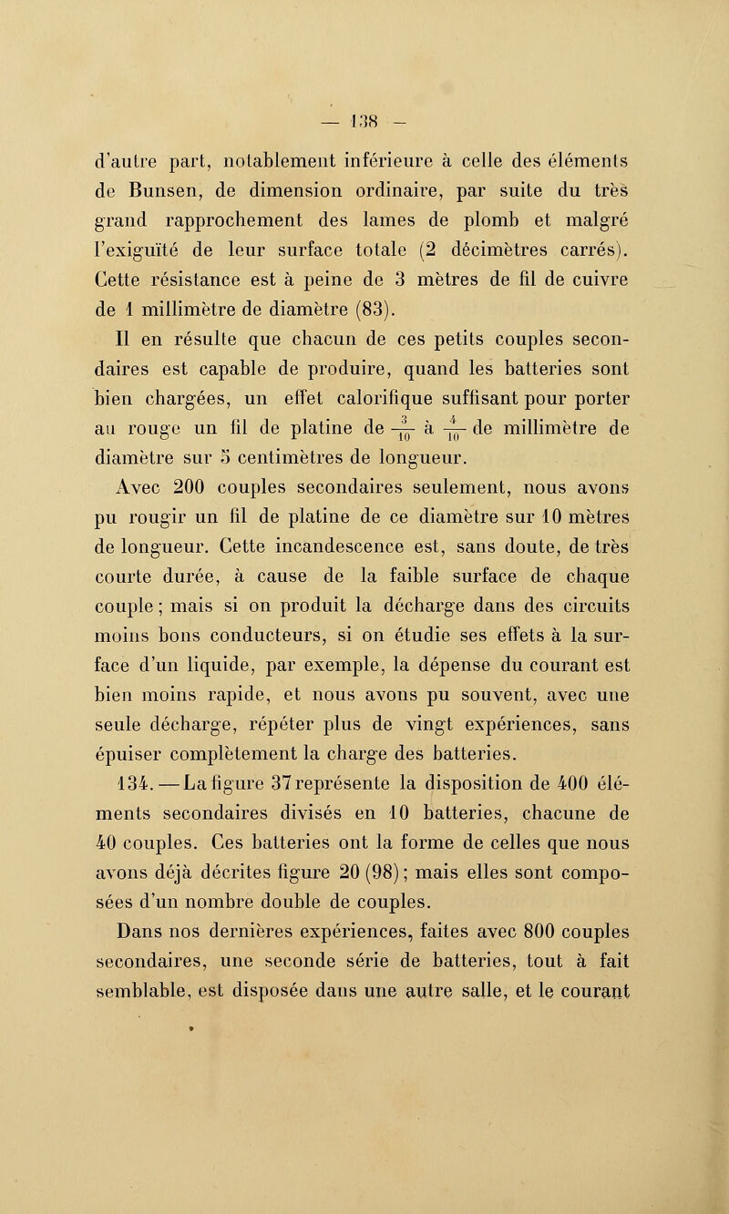 d'autre part, notablement inférieure à celle des éléments de Bunsen, de dimension ordinaire, par suite du très grand rapprochement des lames de plomb et malgré l'exiguïté de leur surface totale (2 décimètres carrés). Cette résistance est à peine de 3 mètres de fil de cuivre de 1 millimètre de diamètre (83). Il en résulte que chacun de ces petits couples secon- daires est capable de produire, quand les batteries sont bien chargées, un effet calorifique suffisant pour porter au rouge un fil de platine de -j^ à -j^ de millimètre de diamètre sur 5 centimètres de longueur. Avec 200 couples secondaires seulement, nous avons pu rougir un fil de platine de ce diamètre sur 10 mètres de longueur. Cette incandescence est, sans doute, de très courte durée, à cause de la faible surface de chaque couple ; mais si on produit la décharge dans des circuits moins bons conducteurs, si on étudie ses effets à la sur- face d'un liquide, par exemple, la dépense du courant est bien moins rapide, et nous avons pu souvent, avec une seule décharge, répéter plus de vingt expériences, sans épuiser complètement la charge des batteries. 134. — Lafigure 37représente la disposition de 400 élé- ments secondaires divisés en 10 batteries, chacune de 40 couples. Ces batteries ont la forme de celles que nous avons déjà décrites figure 20 (98) ; mais elles sont compo- sées d'un nombre double de couples. Dans nos dernières expériences, faites avec 800 couples secondaires, une seconde série de batteries, tout à fait semblable, est disposée dans une autre salle, et le courant