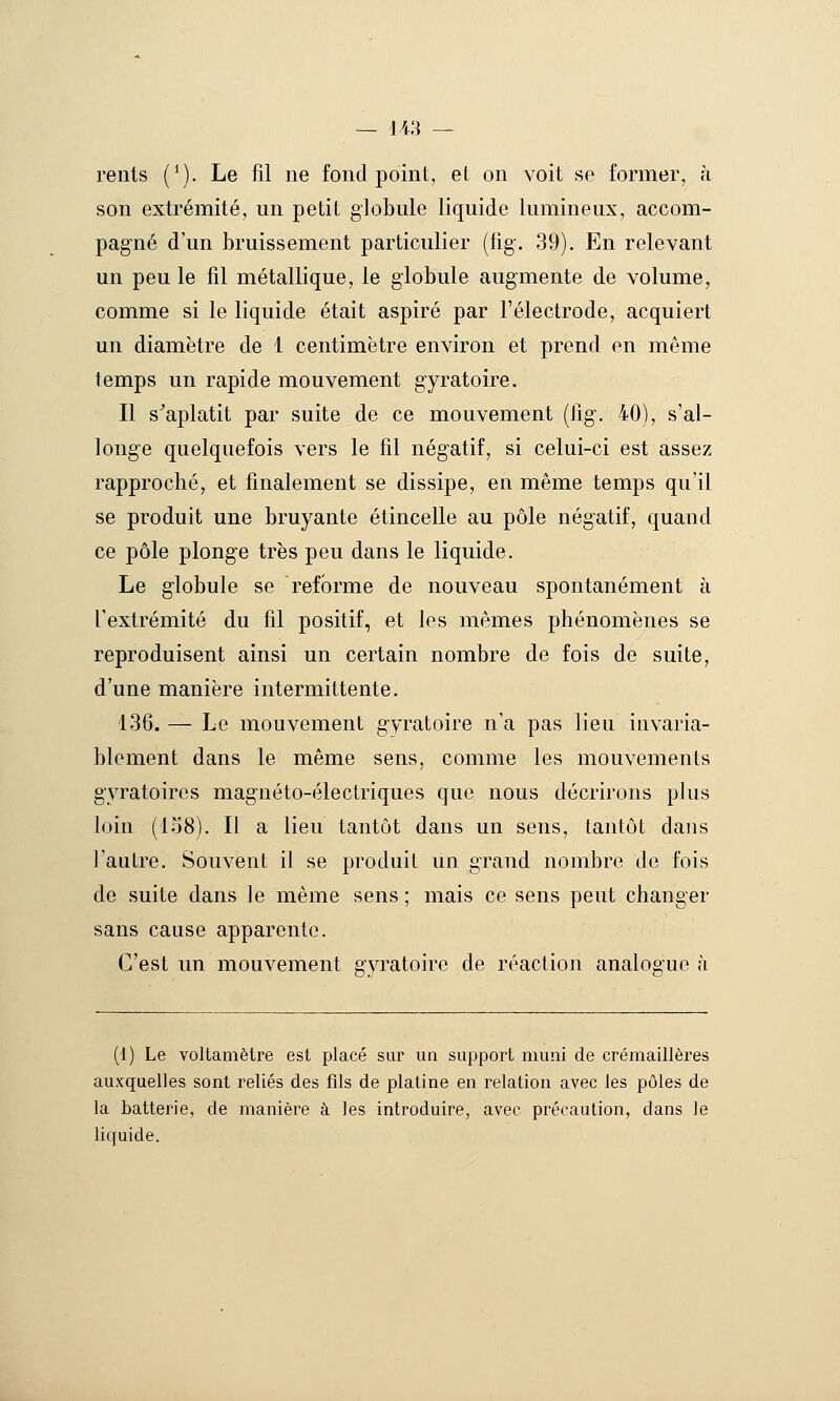 rents (^). Le fil ne fond point, et on voit se former, à son extrémité, un petit globule liquide lumineux, accom- pagné d'un bruissement particulier (fig. 39). En relevant un peu le fil métallique, le globule augmente de volume, comme si le liquide était aspiré par l'électrode, acquiert un diamètre de 1 centimètre environ et prend en même temps un rapide mouvement gyratoire. Il s^aplatit par suite de ce mouvement (lig, 40), s'al- longe quelquefois vers le fil négatif, si celui-ci est assez rapproché, et finalement se dissipe, en même temps qu'il se produit une bruyante étincelle au pôle négatif, quand ce pôle plonge très peu dans le liquide. Le globule se reforme de nouveau spontanément à l'extrémité du fil positif, et les mêmes phénomènes se reproduisent ainsi un certain nombre de fois de suite, d'une manière intermittente. 136. — Le mouvement gyratoire n'a pas lieu invaria- blement dans le même sens, comme les mouvements gyratoires magnéto-électriques que nous décrirons plus loin (158). Il a lieu tantôt dans un sens, tantôt dans l'autre. Souvent il se produit un grand nombre de fois de suite dans Je même sens ; mais ce sens peut changer sans cause apparente. C'est un mouvement gyratoire de réaction analogue à (1) Le voltamètre est placé sur un support muni de crémaillères auxquelles sont reliés des fils de platine en relation avec les pôles de la batterie, de manière à les introduire, avec précaution, dans le liquide.