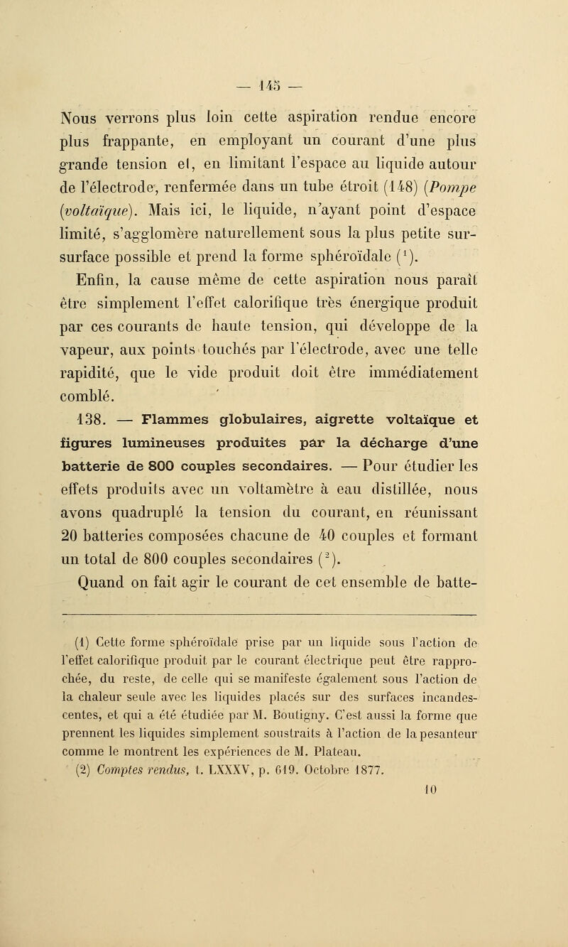 Nous verrons plus loin cette aspiration rendue encore plus frappante, en employant un courant d'une plus grande tension el, en limitant l'espace au liquide autour de l'électrode-, renfermée dans un tube étroit (148) [Pompe [voltCliqué). Mais ici, le liquide, n'ayant point d'espace limité, s'agglomère naturellement sous la plus petite sur- surface possible et prend la forme sphéroïdale (^). Enfin, la cause même de cette aspiration nous paraît être simplement l'effet calorifique très énergique produit par ces courants de haute tension, qui développe de la vapeur, aux points touchés par l'électrode, avec une telle rapidité, que le vide produit doit être immédiatement comblé. 138. — Flammes globulaires, aigrette voltaïque et figures lumineuses produites par la décharge d'une batterie de 800 couples secondaires. — Pour étudier les effets produits avec un voltamètre à eau distillée, nous avons quadruplé la tension du courant, en réunissant 20 batteries composées chacune de 40 couples et formant un total de 800 couples secondaires (^). Quand on fait agir le courant de cet ensemble de batte- (1) Cette forme sphéroïdale prise par un liquide sous l'action de Teifet calorifique produit par le courant électrique peut être rappro- chée, du reste, de celle qui se manifeste également sous l'action de la chaleur seule avec les liquides placés sur des surfaces incandes- centes, et qui a été étudiée par M. Boutigny. C'est aussi la forme que prennent les licj[uides simplement soustraits à l'action de la pesanteur comme le montrent les expériences de M. Plateau. (2) Comptes rendus, t. LXXXV, p. 619. Octobre 1877. 10