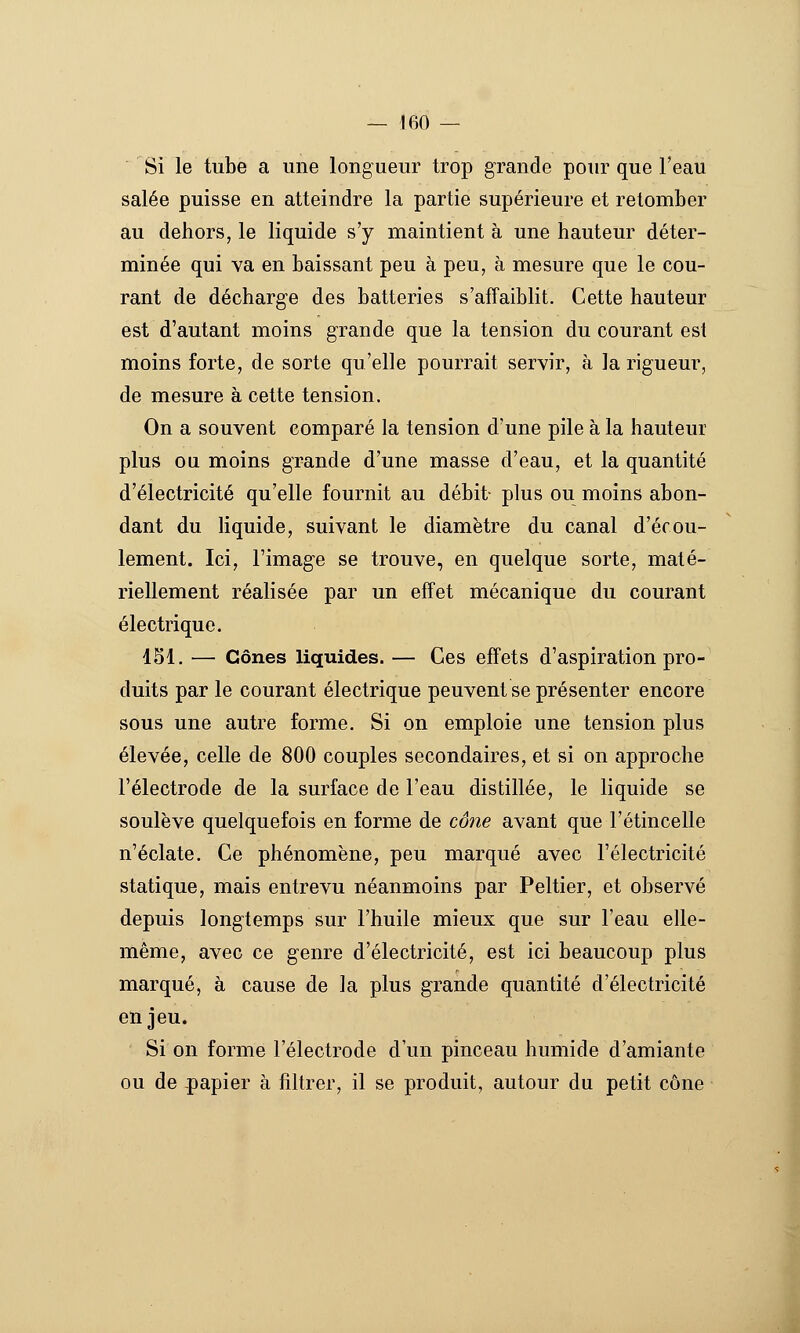 Si le tube a une longueur trop grande pour que Teau salée puisse en atteindre la partie supérieure et retomber au dehors, le liquide s'y maintient à une hauteur déter- minée qui va en baissant peu à peu, à mesure que le cou- rant de décharge des batteries s'affaiblit. Cette hauteur est d'autant moins grande que la tension du courant est moins forte, de sorte qu'elle pourrait servir, à la rigueur, de mesure à cette tension. On a souvent comparé la tension d'une pile à la hauteur plus ou moins grande d'une masse d'eau, et la quantité d'électricité qu'elle fournit au débit- plus ou moins abon- dant du Hquide, suivant le diamètre du canal d'écou- lement. Ici, l'image se trouve, en quelque sorte, maté- riellement réalisée par un effet mécanique du courant électrique. 451. — Cônes liquides. — Ces effets d'aspiration pro- duits par le courant électrique peuvent se présenter encore sous une autre forme. Si on emploie une tension plus élevée, celle de 800 couples secondaires, et si on approche l'électrode de la surface de l'eau distillée, le liquide se soulève quelquefois en forme de cône avant que l'étincelle n'éclate. Ce phénomène, peu marqué avec l'électricité statique, mais entrevu néanmoins par Peltier, et observé depuis longtemps sur l'huile mieux que sur l'eau elle- même, avec ce genre d'électricité, est ici beaucoup plus marqué, à cause de la plus grande quantité d'électricité enjeu. Si on forme l'électrode d'un pinceau humide d'amiante ou de papier à filtrer, il se produit, autour du petit cône