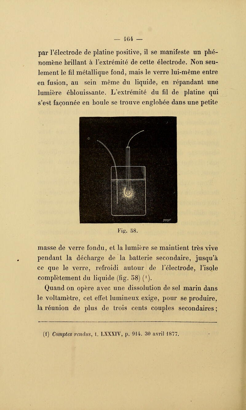 par l'électrode de platine positive, il se manifeste un phé- nomène brillant à l'extrémité de cette électrode. Non seu- lement le fil métallique fond, mais le verre lui-même entre en fusion, au sein même du liquide, en répandant une lumière éblouissante. L'extrémité du fil de platine qui s'est façonnée en boule se trouve englobée dans une petite Fig. 58. masse de verre fondu, et la lumière se maintient très vive pendant la décharge de la batterie secondaire, jusqu'à ce que le verre, refroidi autour de l'électrode, l'isole complètement du liquide (fig. 58) (^). Quand on opère avec une dissolution de sel marin dans le voltamètre, cet effet lumineux exige, pour se produire, la réunion de plus de trois cents couples secondaires ;