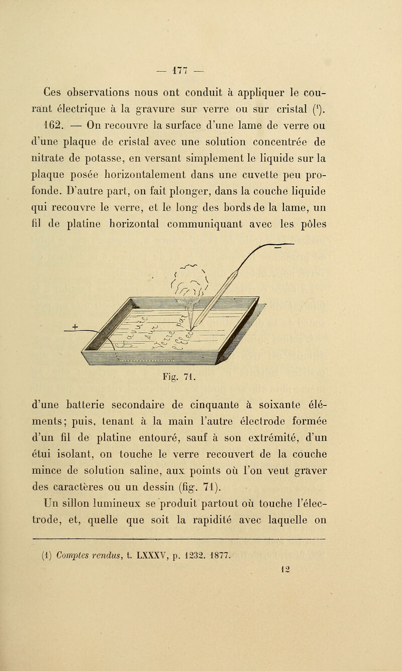 Ces observations nous ont conduit à appliquer le cou- rant électrique à la gravure sur verre ou sur cristal (^). 162. — On recouvre la surface d'une lame de verre ou d'une plaque de cristal avec une solution concentrée de nitrate de potasse, en versant simplement le liquide sur la plaque posée horizontalement dans une cuvette peu pro- fonde. D'autre part, on fait plonger, dans la couche liquide qui recouvre le verre, et le long des bords de la lame, un fil de platine horizontal communiquant avec les pôles Fig. 71. d'une batterie secondaire de cinquante à soixante élé- ments; puis, tenant à la main l'autre électrode formée d'un fil de platine entouré, sauf à son extrémité, d'un étui isolant, on touche le verre recouvert de la couche mince de solution saline, aux points où l'on veut graver des caractères ou un dessin (fig-. 71). Un sillon lumineux se produit partout où touche l'élec- trode, et, quelle que soit la rapidité avec laquelle on (1) Comptes rendus, t. LXXXV, p. 1232. 1877. 12