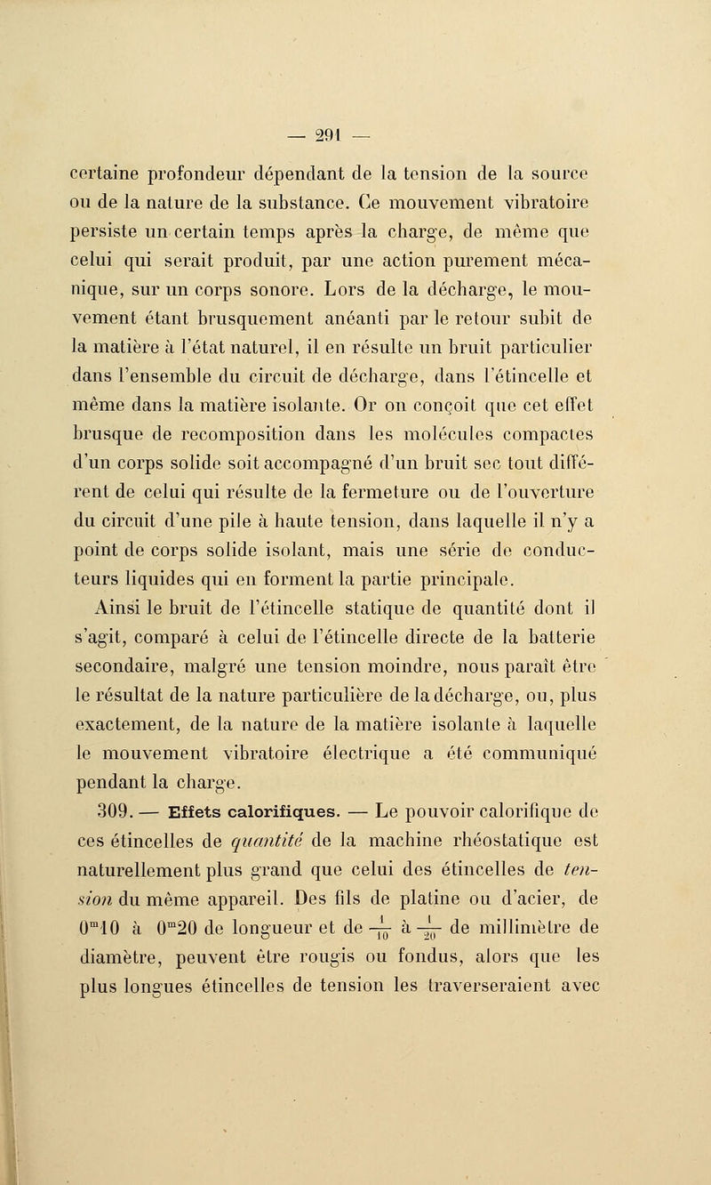 certaine profondeur dépendant de la tension de la source ou de la nature de la substance. Ce mouvement vibratoire persiste un certain temps après la charge, de même que celui qui serait produit, par une action purement méca- nique, sur un corps sonore. Lors de la décharge, le mou- vement étant brusquement anéanti par le retour subit de la matière à l'état naturel, il en résulte un bruit particulier dans l'ensemble du circuit de décharge, dans l'étincelle et même dans la matière isolaiite. Or on conçoit que cet effet brusque de recomposition dans les molécules compactes d'un corps solide soit accompagné d'un bruit sec tout diffé- rent de celui qui résulte de la fermeture ou de l'ouverture du circuit d'une pile à haute tension, dans laquelle il n'y a point de corps solide isolant, mais une série de conduc- teurs liquides qui en forment la partie principale. Ainsi le bruit de l'étincelle statique de quantité dont il s'agit, comparé à celui de l'étincelle directe de la batterie secondaire, malgré une tension moindre, nous paraît être le résultat de la nature particulière de la décharge, ou, plus exactement, de la nature de la matière isolante à laquelle le mouvement vibratoire électrique a été communiqué pendant la charge. 309. — Effets calorifiques. — Le pouvoir calorifique de ces étincelles de quantité de la machine rhéostatique est naturellement plus grand que celui des étincelles de ten- sion du même appareil. Des fils de platine ou d'acier, de 0°'10 à 0^20 de longueur et de -j^ à -^ de millimètre de diamètre, peuvent être rougis ou fondus, alors que les plus longues étincelles de tension les traverseraient avec