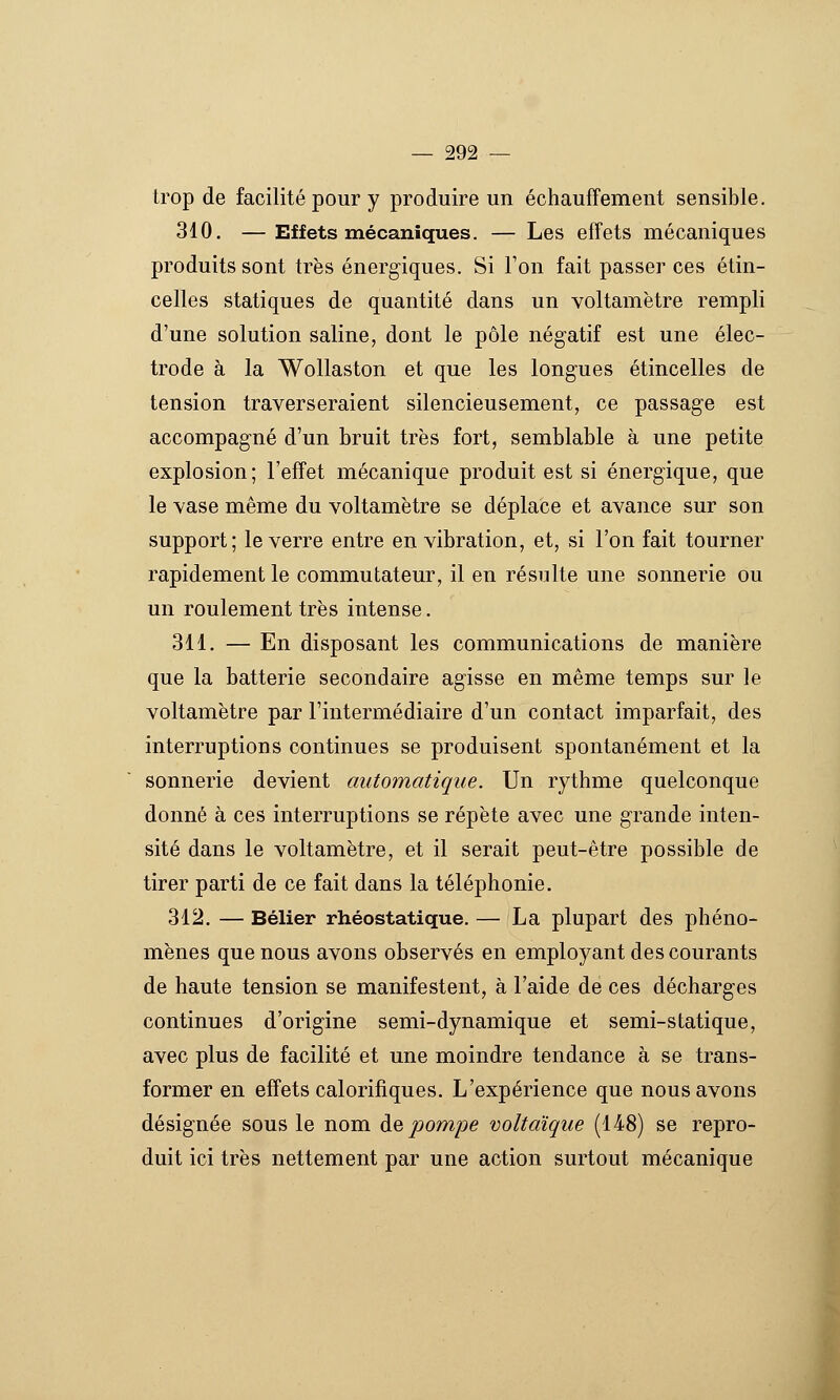 trop de facilité pour y produire un échauffement sensible. 310. —Effets mécaniques. — Les effets mécaniques produits sont très énergiques. Si l'on fait passer ces étin- celles statiques de quantité dans un voltamètre rempli d'une solution saline, dont le pôle négatif est une élec- trode à la Wollaston et que les longues étincelles de tension traverseraient silencieusement, ce passage est accompagné d'un bruit très fort, semblable à une petite explosion; l'effet mécanique produit est si énergique, que le vase même du voltamètre se déplace et avance sur son support; le verre entre en vibration, et, si l'on fait tourner rapidement le commutateur, il en résulte une sonnerie ou un roulement très intense. 311. — En disposant les communications de manière que la batterie secondaire agisse en même temps sur le voltamètre par l'intermédiaire d'un contact imparfait, des interruptions continues se produisent spontanément et la sonnerie devient automatique. Un rythme quelconque donné à ces interruptions se répète avec une grande inten- sité dans le voltamètre, et il serait peut-être possible de tirer parti de ce fait dans la téléphonie. 312. — Bélier rhéostatique. — La plupart des phéno- mènes que nous avons observés en employant des courants de haute tension se manifestent, à l'aide de ces décharges continues d'origine semi-dynamique et semi-statique, avec plus de facilité et une moindre tendance à se trans- former en effets calorifiques. L'expérience que nous avons désignée sous le nom à& pompe voltaïque (148) se repro- duit ici très nettement par une action surtout mécanique