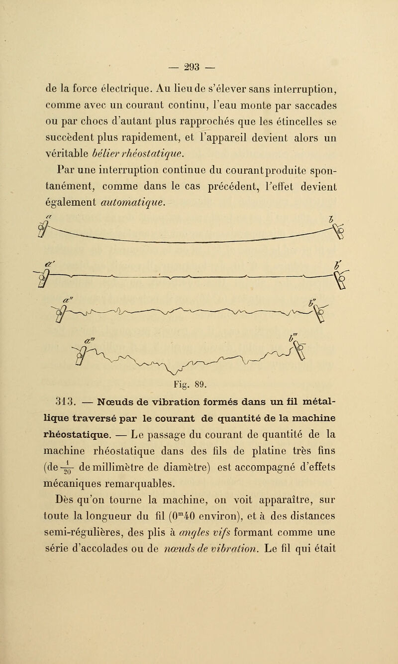 de la force électrique. Au lieu de s'élever sans interruption, comme avec un courant continu, l'eau monte par saccades ou par chocs d'autant plus rapprochés que les étincelles se succèdent plus rapidement, et l'appareil devient alors un véritable bélier rhéostatiqiie. Par une interruption continue du courant produite spon- tanément, comme dans le cas précédent, TefTet devient également automatique. «?' r -% Fig. 89. 313. — Nœuds de vibration formés dans un fil métal- lique traversé par le courant de quantité de la machine rhéostatique. — Le passage du courant de quantité de la machine rhéostatique dans des fils de platine très fins (de-gQ- de millimètre de diamètre) est accompagné d'effets mécaniques remarquables. Dès qu'on tourne la machine, on voit apparaître, sur toute la longueur du fil (0'40 environ), et à des distances semi-régulières, des plis à angles vifs formant comme une série d'accolades ou de nœuds de vibration. Le fil qui était