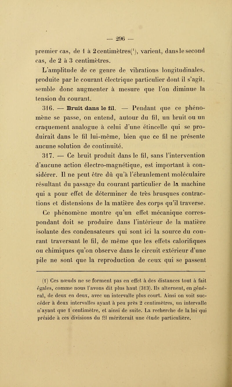 premier cas, de i à 2centimètres('), varient, dans le second cas, de 2 à 3 centimètres. L'amplitude de ce genre de vibrations longitudinales, produite par le courant électrique particulier dont il s'agit, semble donc augmenter à mesure que l'on diminue la tension du courant. 316. — Bruit dans le fil. — Pendant que ce phéno- mène se passe, on entend, autour du fil, un bruit ou un craquement analogue à celui d'une étincelle qui se pro- duirait dans le fil lui-même, bien que ce fil ne présente aucune solution de continuité. 317. — Ce bruit produit dans le fil, sans l'intervention d'aucune action électro-magnétique, est important à con- sidérer. Il ne peut être dû qu'à l'ébranlement moléculaire résultant du passage du courant particulier de la machine qui a pour effet de déterminer de très brusques contrac- tions et distensions de la matière des corps qu'il traverse. Ce phénomène montre qu'un effet mécanique corres- pondant doit se produire dans l'intérieur de la matière isolante des condensateurs qui sont ici la source du cou- rant traversant le fil, de même que les effets calorifiques ou chimiques qu'on observe dans le circuit extérieur d'une pile ne sont que la reproduction de ceux qui se passent (1) Ces nœuds ne se forment pas en effet à des distances tout à fait égales, comme nous l'avons dit plus haut (313). Ils alternent, en géné- ral, de deux en deux, avec un intervalle plus court. Ainsi on voit suc- céder à deux intervalles ayant à peu près 2 centimètres, un intervalle n'ayant que 1 centimètre, et ainsi de suite. La recherche de la loi qui préside à ces divisions du fil mériterait une étude particulière.