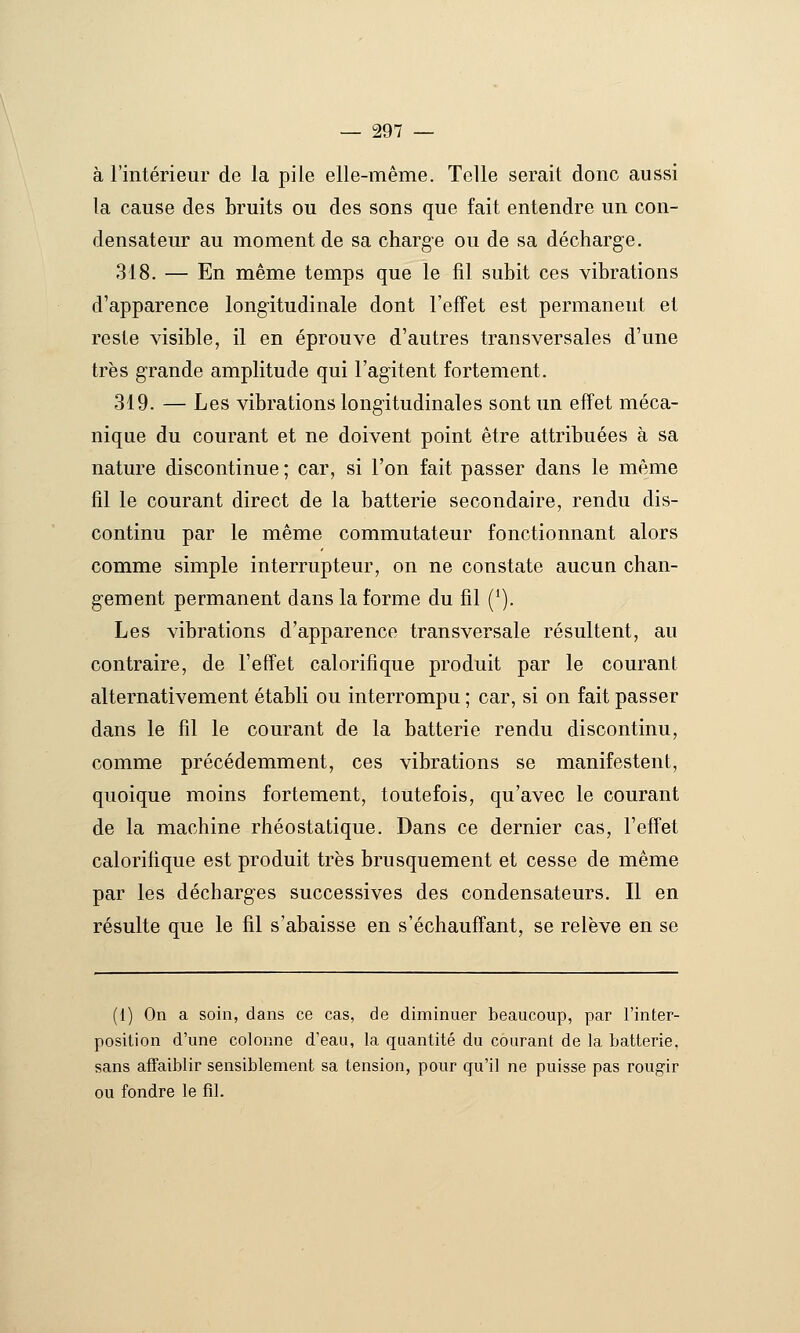 à l'intérieur de la pile elle-même. Telle serait donc aussi la cause des bruits ou des sons que fait entendre un con- densateur au moment de sa charge ou de sa décharge. 318. — En même temps que le fil subit ces vibrations d'apparence long-itudinale dont l'effet est permanent et reste visible, il en éprouve d'autres transversales d'une très grande amplitude qui l'agitent fortement, 319. — Les vibrations longitudinales sont un effet méca- nique du courant et ne doivent point être attribuées à sa nature discontinue ; car, si l'on fait passer dans le même fil le courant direct de la batterie secondaire, rendu dis- continu par le même commutateur fonctionnant alors comme simple interrupteur, on ne constate aucun chan- gement permanent dans la forme du fil ('). Les vibrations d'apparence transversale résultent, au contraire, de reffet calorifique produit par le courant alternativement établi ou interrompu ; car, si on fait passer dans le fil le courant de la batterie rendu discontinu, comme précédemment, ces vibrations se manifestent, quoique moins fortement, toutefois, qu'avec le courant de la machine rhéostatique. Dans ce dernier cas, l'effet calorifique est produit très brusquement et cesse de même par les décharges successives des condensateurs. Il en résulte que le fil s'abaisse en s'échauftant, se relève en se (1) On a soin, dans ce cas, de diminuer beaucoup, par l'inter- position d'une colonne d'eau, la quantité du courant de la batterie, sans affaiblir sensiblement sa tension, pour qu'il ne puisse pas rougir ou fondre le fil.