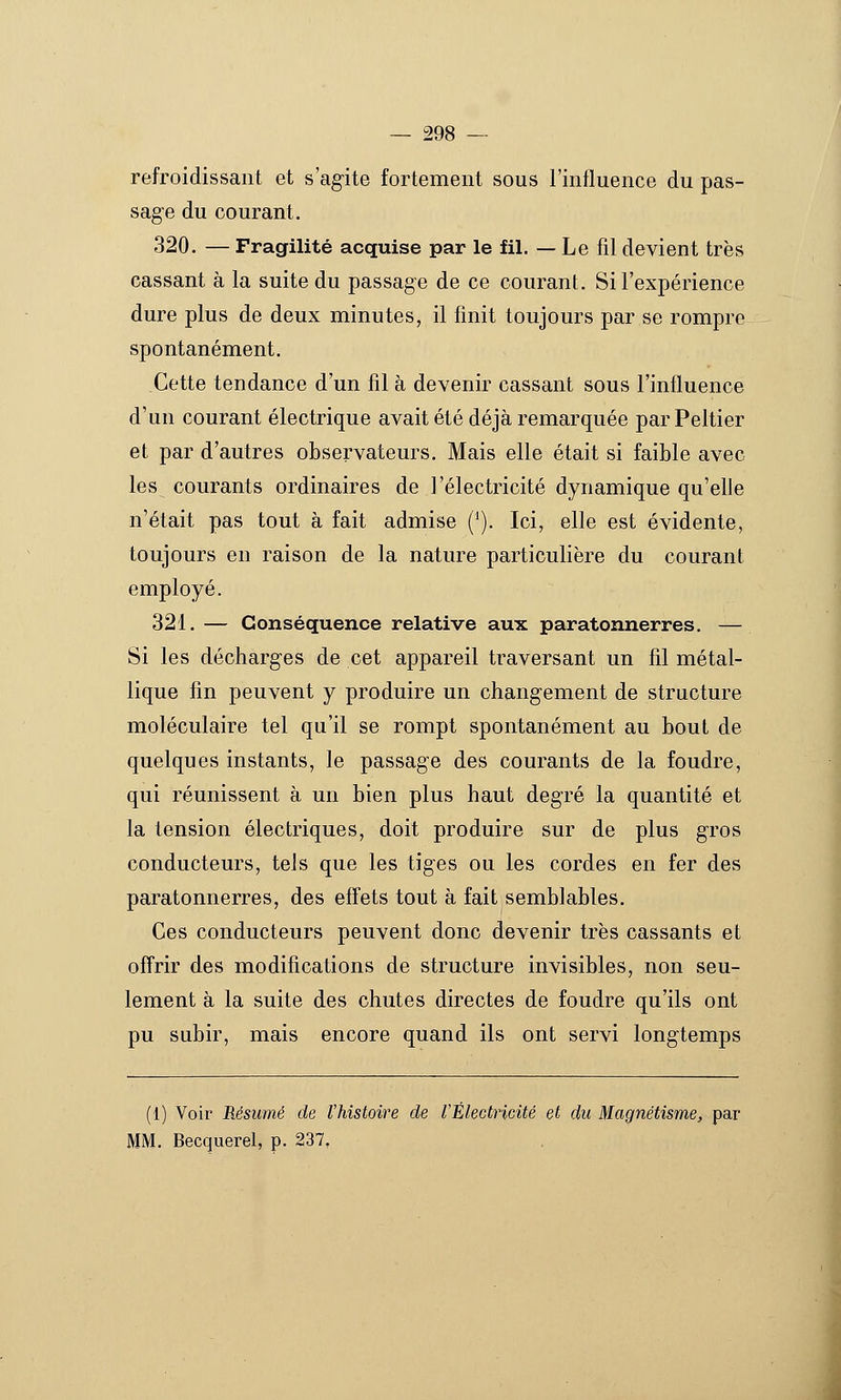 refroidissant et s'ag-ite fortement sous l'influence du pas- sage du courant. 320. — Fragilité acquise par le fil. — Le fil devient très cassant à la suite du passage de ce courant. Si l'expérience dure plus de deux minutes, il finit toujours par se rompre spontanément. Cette tendance d'un fil à devenir cassant sous l'influence d'un courant électrique avait été déjà remarquée par Peltier et par d'autres observateurs. Mais elle était si faible avec les courants ordinaires de l'électricité dynamique qu'eUe n'était pas tout à fait admise ('). Ici, elle est évidente, toujours en raison de la nature particulière du courant employé. 321. — Conséquence relative aux paratonnerres. — Si les décharges de cet appareil traversant un fil métal- lique fin peuvent y produire un changement de structure moléculaire tel qu'il se rompt spontanément au bout de quelques instants, le passage des courants de la foudre, qui réunissent à un bien plus haut degré la quantité et la tension électriques, doit produire sur de plus gros conducteurs, tels que les tiges ou les cordes en fer des paratonnerres, des effets tout à fait semblables. Ces conducteurs peuvent donc devenir très cassants et offrir des modifications de structure invisibles, non seu- lement à la suite des chutes directes de foudre qu'ils ont pu subir, mais encore quand ils ont servi longtemps (1) Voir Résumé de l'histoire de VÉlectricité et du Magnétisme, par MM. Becquerel, p. 237,