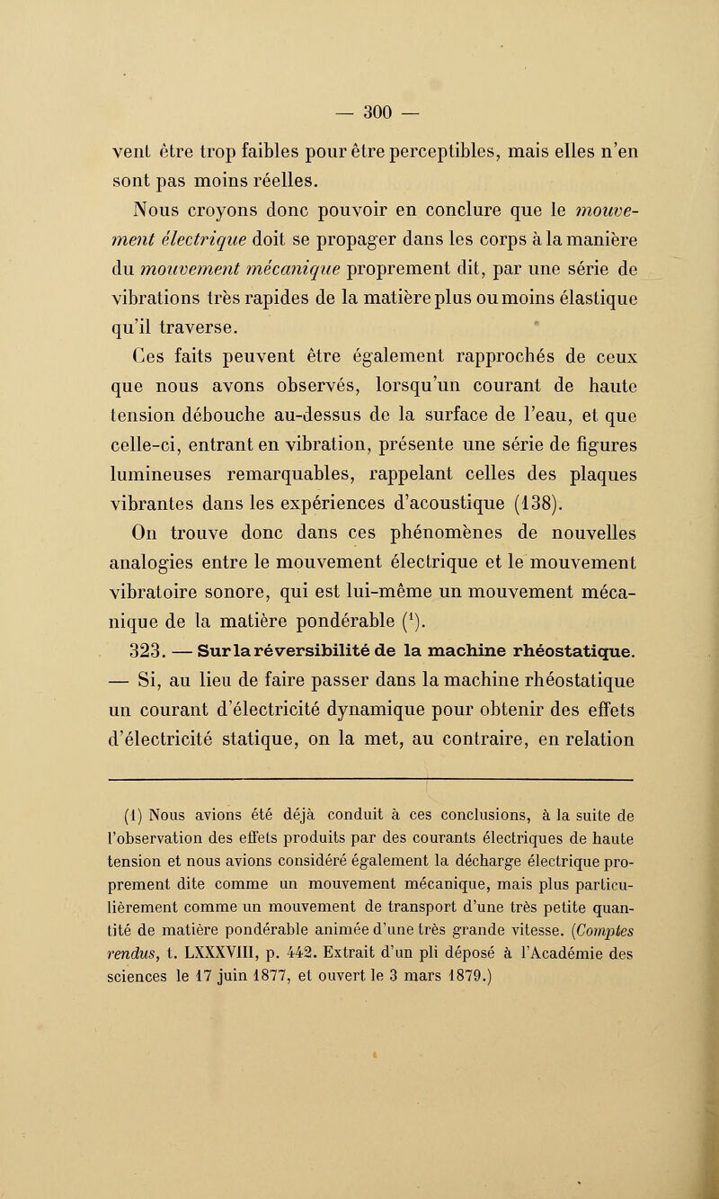 vent être trop faibles pour être perceptibles, mais elles n'en sont pas moins réelles. Nous croyons donc pouvoir en conclure que le mouve- ment électrique doit se propager dans les corps à la manière du mouveinent mécanique proprement dit, par une série de vibrations très rapides de la matière plus ou moins élastique qu'il traverse. Ces faits peuvent être également rapprochés de ceux que nous avons observés, lorsqu'un courant de haute tension débouche au-dessus de la surface de l'eau, et que celle-ci, entrant en vibration, présente une série de figures lumineuses remarquables, rappelant celles des plaques vibrantes dans les expériences d'acoustique (138). On trouve donc dans ces phénomènes de nouvelles analogies entre le mouvement électrique et le mouvement vibratoire sonore, qui est lui-même un mouvement méca- nique de la matière pondérable (*). 323. — Sur la réversibilité de la machine rhéostatique. — Si, au lieu de faire passer dans la machine rhéostatique un courant d'électricité dynamique pour obtenir des effets d'électricité statique, on la met, au contraire, en relation (1) Nous avions été déjà conduit à ces conclusions, à la suite de l'observation des effets produits par des courants électriques de haute tension et nous avions considéré également la décharge électrique pro- prement dite comme un mouvement mécanique, mais plus particu- lièrement comme un mouvement de transport d'une très petite quan- tité de matière pondérable animée d'une très grande vitesse. {Comptes rendus, t. LXXXVIII, p. 442. Extrait d'un pli déposé à l'Académie des sciences le 17 juin 1877, et ouvert le 3 mars 1879.)