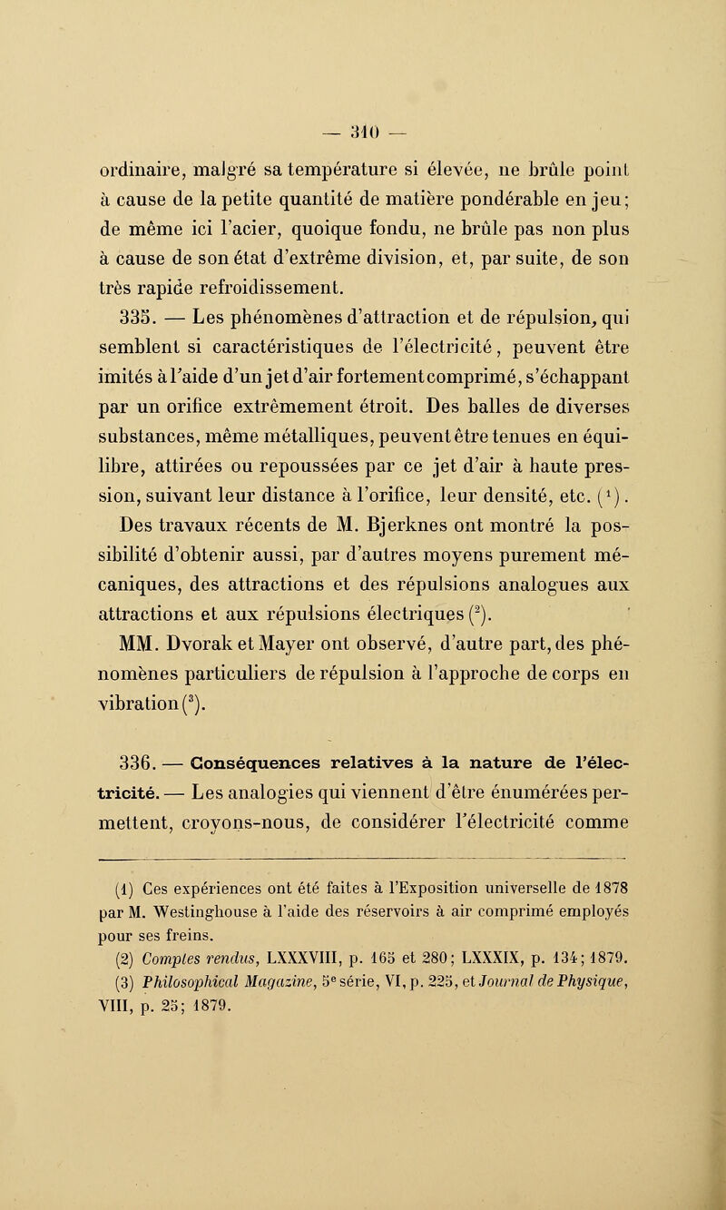 — 810 — ordinaire, maJgré sa température si élevée, ne brûle point à cause de la petite quantité de matière pondérable en jeu; de même ici l'acier, quoique fondu, ne brûle pas non plus à cause de son état d'extrême division, et, par suite, de son très rapide refroidissement. 335, — Les phénomènes d'attraction et de répulsion, qui semblent si caractéristiques de l'électricité, peuvent être imités àTaide d'un jet d'air fortementcomprimé, s'échappant par un orifice extrêmement étroit. Des balles de diverses substances, même métalliques, peuvent être tenues en équi- libre, attirées ou repoussées par ce jet d'air à haute pres- sion, suivant leur distance à l'orifice, leur densité, etc. (^). Des travaux récents de M. Bjerknes ont montré la pos- sibilité d'obtenir aussi, par d'autres moyens purement mé- caniques, des attractions et des répulsions analogues aux attractions et aux répulsions électriques (^). MM. Dvorak et Mayer ont observé, d'autre part, des phé- nomènes particuliers de répulsion à l'approche de corps en vibration (^). 336. — Conséquences relatives à la nature de l'élec- tricité. — Les analogies qui viennent d'être énumérées per- mettent, crovons-nous, de considérer rélectricité comme (1) Ces expériences ont été faites à l'Exposition universelle de 1878 par M. Weslingliouse à l'aide des réservoirs à air comprimé employés pour ses freins. (2) Comptes rendus, LXXXVIII, p. 165 et 280; LXXXIX, p. 134; 1879. (3) Philùsophical Magazine, 5® série, VI, p. 225, et Journal de Physique, VIII, p. 25; 1879.