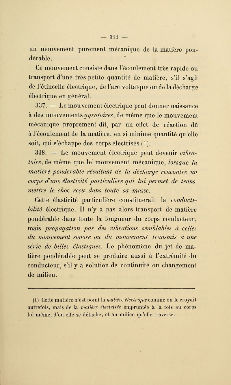 un mouvement purement mécanique de la matière pon- dérable. Ce mouvement consiste dans l'écoulement très rapide ou transport d'une très petite quantité de matière, s'il s'agit de l'étincelle électrique, de l'arc voltaïque ou de la décharg^e électrique en général. 337. — Le mouvement électrique peut donner naissance à des mouyements, gyratoires, de même que le mouvement mécanique proprement dit, par un effet de réaction dû à l'écoulement de la matière, en si minime quantité qu'elle soit, qui s'échappe des corps électrisés (*). 338. — Le mouvement électrique peut devenir vibra- toire, de même que le mouvement mécanique, lorsque la matière pondérable résultant de la décharge rencontre un corps d'une élasticité particulière qui lui permet de trans- mettre le choc reçu dans toute sa masse. Cette élasticité particulière constituerait la conducti- bilité électrique. Il n'y a pas alors transport de matière pondérable dans toute la longueur du corps conducteur, mais propagation par des vibrations semblables à celles du mouvement sonore ou du mouvement transmis à une série de billes élastiques. Le phénomène du jet de ma- tière pondérable peut se produire aussi à l'extrémité du conducteur, s'il y a solution de continuité ou changement de milieu. (1) Cette matière n'est point la matière électrique comme on le croyait autrefois, mais de la matière électrisée empruntée à la fois au corps lui-même, d'où elle se détache, et au milieu qu'elle traverse.