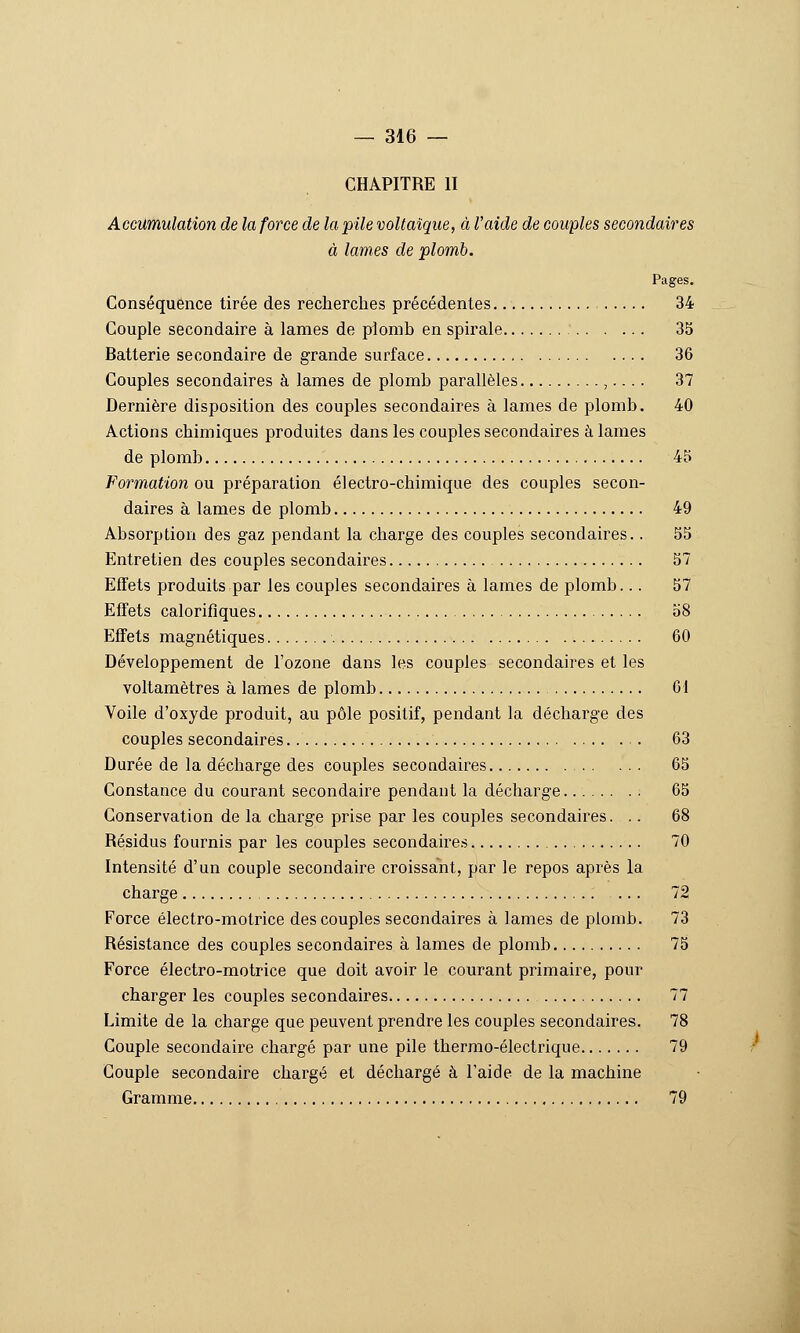 CHAPITRE II Accumulation de la force de la pile voltaïque, à l'aide de couples secondaires à lames de plomb. Pages. Conséquence tirée des recherches précédentes 34 Couple secondaire à lames de plomh en spirale 35 Batterie secondaire de grande surface 36 Couples secondaires à lames de plomh parallèles ,.... 37 Dernière disposition des couples secondaires à lames de plomh. 40 Actions chimiques produites dans les couples secondaires à lames de plomh 45 Formation ou préparation électro-chimique des couples secon- daires à lames de plomh 49 Ahsorption des gaz pendant la charge des couples secondaires.. 55 Entretien des couples secondaires 57 Effets produits par les couples secondaires à lames de plomh... 57 Effets calorifiques 58 Effets magnétiques 60 Développement de l'ozone dans les couples secondaires et les voltamètres à lames de plomb 61 Voile d'oxyde produit, au pôle positif, pendant la décharge des couples secondaires . 63 Durée de la décharge des couples secondaires 65 Constance du courant secondaire pendant la décharge 65 Conservation de la charge prise par les couples secondaires. .. 68 Résidus fournis par les couples secondaires 70 Intensité d'un couple secondaire croissant, par le repos après la charge 72 Force électro-motrice des couples secondaires à lames de plomb. 73 Résistance des couples secondaires à lames de plomb 75 Force électro-motrice que doit avoir le courant primaire, pour charger les couples secondaires 77 Limite de la charge que peuvent prendre les couples secondaires. 78 Couple secondaire chargé par une pile thermo-électrique 79 Couple secondaire chargé et déchargé à l'aide de la machine Gramme 79