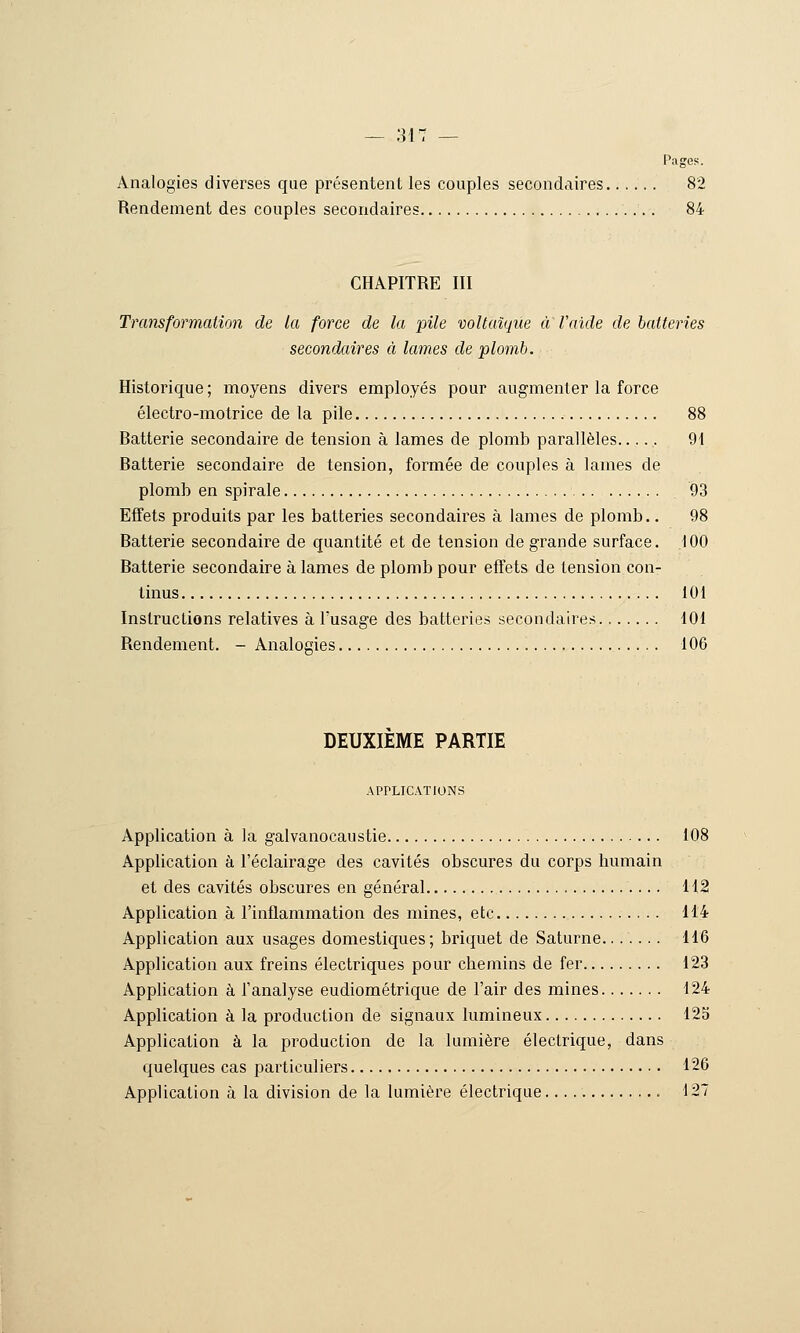 Pages. Analogies diverses que présentent les couples secondaires 82 Rendement des couples secondaires 84 CHAPITRE III Transformation de la force de la pile voUaîque a l'aide de batteries secondaires à laines de plomb. Historique ; moyens divers employés pour augmenter la force électro-motrice de la pile 88 Batterie secondaire de tension à lames de plomb parallèles..... 9\ Batterie secondaire de tension, formée de couples à lames de plomb en spirale 93 Effets produits par les batteries secondaires à lames de plomb.. 98 Batterie secondaire de quantité et de tension de grande surface. 100 Batterie secondaire à lames de plomb pour effets de tension con- tinus 101 Instructions relatives à Tusage des batteries secondaires 101 Rendement. - Analogies 106 DEUXIEME PARTIE APPLICATIONS Application à la galvanocaustie 108 Application à l'éclairage des cavités obscures du corps humain et des cavités obscures en général 112 Application à l'inflammation des mines, etc 114 Application aux usages domestiques; briquet de Saturne 116 Application aux freins électriques pour chemins de fer 123 Application à l'analyse eudiométrique de l'air des mines 124 Application à la production de signaux lumineux 12S Application à la production de la lumière électrique, dans quelques cas particuliers 126 Application à la division de la lumière électrique 127