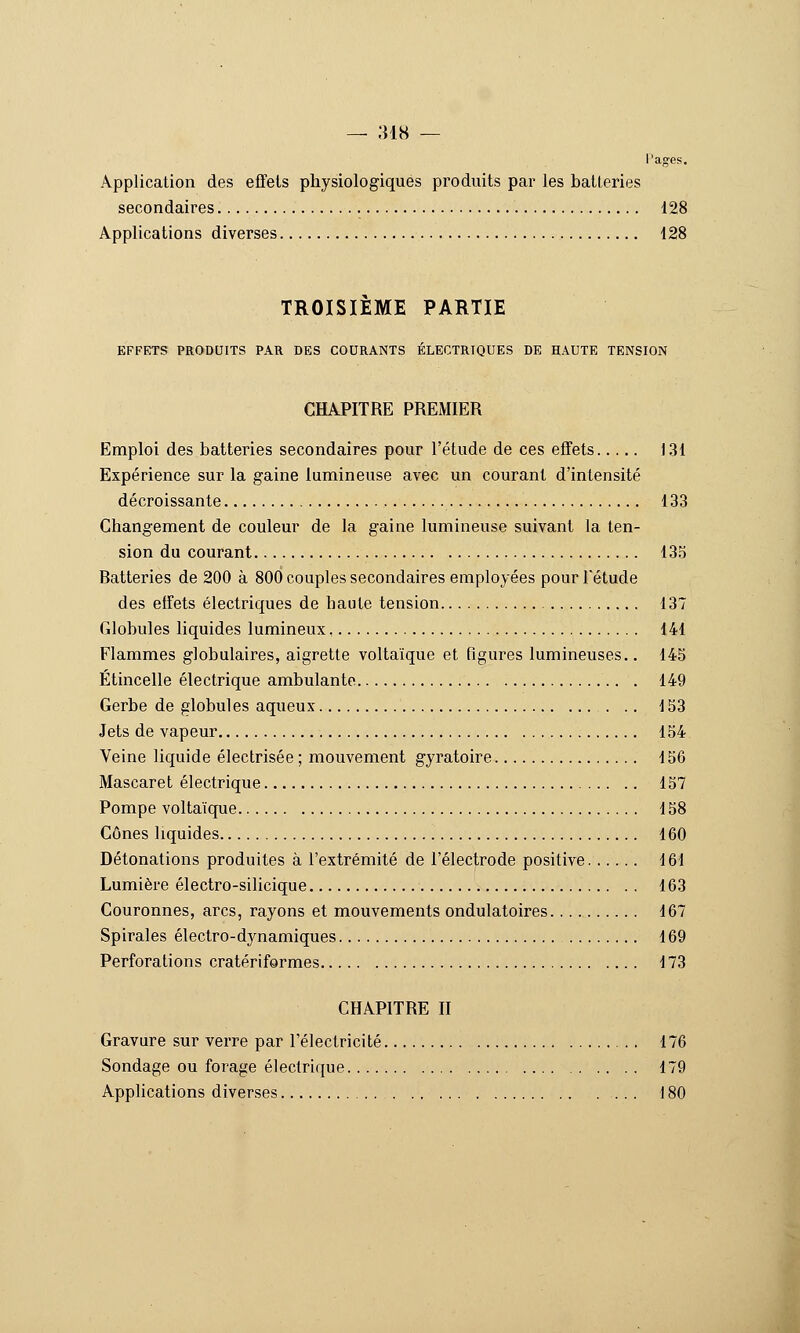 — ;m8 — Pages. Application des efTets physiologiques produits par les batleries secondaires 128 Applications diverses 128 TROISIEME PARTIE EFFETS PRODUITS PAR DES COURANTS ÉLECTRIQUES DE HAUTE TENSION CHAPITRE PREMIER Emploi des batteries secondaires pour l'étude de ces effets 131 Expérience sur la gaine lumineuse avec un courant d'intensité décroissante 133 Changement de couleur de la gaine lumineuse suivant la ten- sion du courant 135 Batteries de 200 à 800 couples secondaires employées pour l'étude des effets électriques de haute tension 137 Globules liquides lumineux 141 Flammes globulaires, aigrette voltaïque et figures lumineuses.. 145 Étincelle électrique ambulante . 149 Gerbe de globules aqueux 153 Jets de vapeur 154 Veine liquide électrisée ; mouvement gyratoire 156 Mascaret électrique 157 Pompe voltaïque 158 Cônes liquides 160 Détonations produites à l'extrémité de l'électrode positive 161 Lumière électro-silicique 163 Couronnes, arcs, rayons et mouvements ondulatoires 167 Spirales électro-dynamiques 169 Perforations cratériformes 173 CHAPITRE n Gravure sur verre par l'électricité 176 Sondage ou forage électrique 179 Applications diverses 180