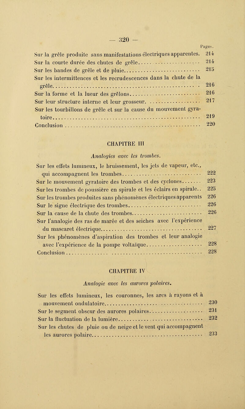 Pages. Sur la grêle produite sans manifestations électriques apparentes. 214 Sur la courte durée des chutes de grêle • ■ • ~1'^ Sur les bandes de grêle et de pluie ^IS Sur les intermittences et les recrudescences dans la chute de la grêle 216 Sur la forme et la lueur des grêlons 216 Sur leur structure interne et leur grosseur 217 Sur les tourbillons de grêle et sur la cause du mouvement gyra- toire 219 Conclusion 220 CHAPITRE III Analogies avec les trombes. Sur les effets lummeux, le bruissement, les jets de vapeur, etc., qui accompagnent les trombes 222 Sur le mouvement gyratoire des trombes et des cyclones 223 Sur les trombes dépoussière en spirale et les éclairs en spirale.. 223 Sur les trombes produites sans phénomènes électriques apparents 226 Sur le signe électrique des trombes 226 Sur la cause de la chute des trombes 226 Sur l'analogie des ras de marée et des seiches avec l'expérience du mascaret électrique 227 Sur les phénomènes d'aspiration des trombes et leur analogie avec l'expérience de la pompe voltaïque 228 Conclusion 228 CHAPITRE IV Analogie avec les aurores polaires. Sur les effets lumineux, les couronnes, les arcs à rayons et à mouvement ondulatoire 230 Sur le segment obscur des aurores polaires , 231 Sur la fluctuation de la lumière 232 Sur les chutes de pluie ou de neige et le vent qui accompagnent les aurores polaire 233