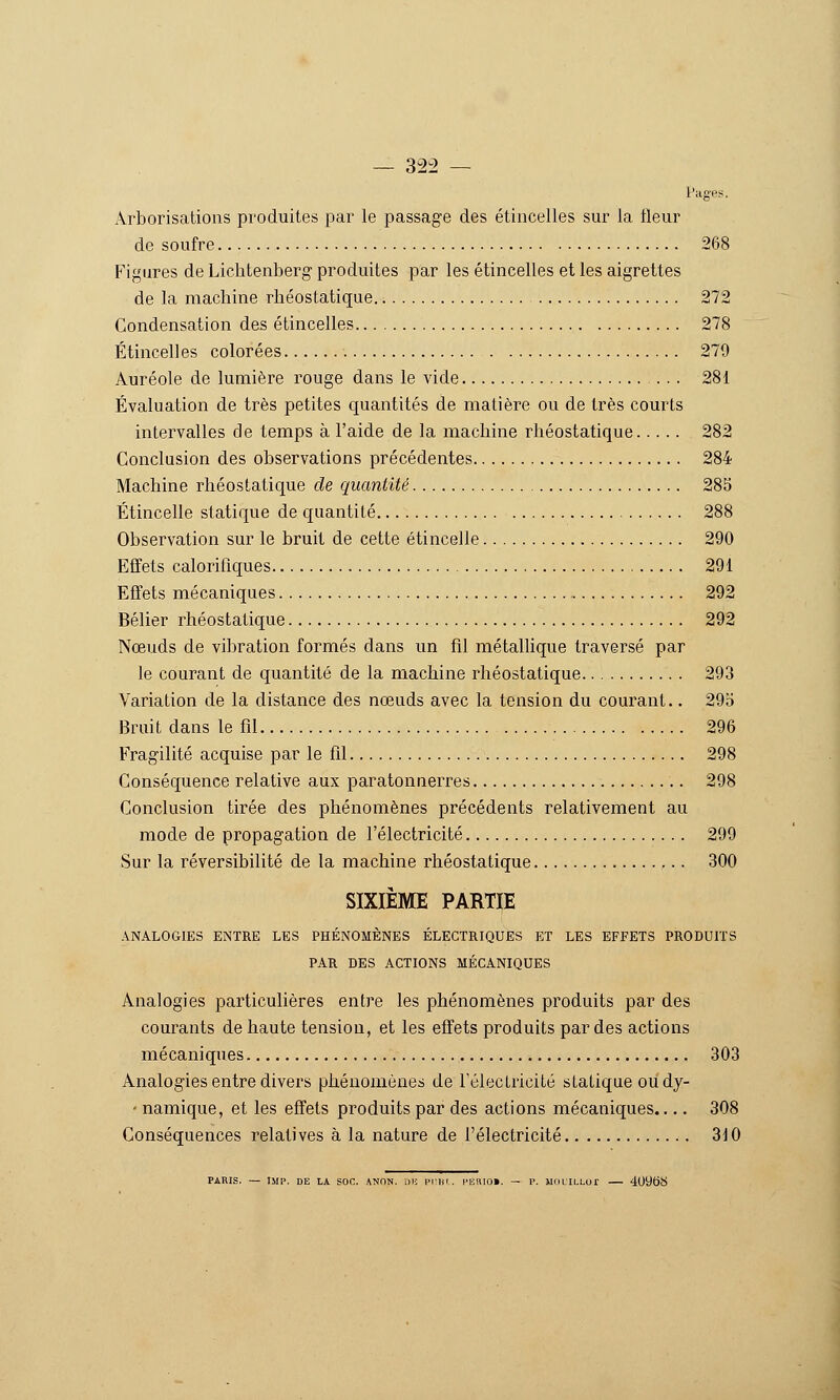 Pages. Arborisations produites par le passage des étincelles sur la fleur de soufre 268 Figures de Lichtenberg produites par les étincelles et les aigrettes de la machine rhéostatique 272 Condensation des étincelles 278 Étincelles colorées 279 Auréole de lumière rouge dans le vide 281 Évaluation de très petites quantités de matière ou de très courts intervalles de temps à l'aide de la machine rhéostatique 282 Conclusion des observations précédentes 284 Machine rhéostatique de quantité 285 Étincelle statique de quantité 288 Observation sur le bruit de cette étincelle 290 Effets calorifiques 291 Effets mécaniques 292 Bélier rhéostatique 292 Nœuds de vibration formés dans un fil métallique traversé par le courant de quantité de la machine rhéostatique 293 Variation de la distance des nœuds avec la tension du courant.. 295 Bruit dans le fil 296 Fragilité acquise par le fil 298 Conséquence relative aux paratonnerres 298 Conclusion tirée des phénomènes précédents relativement au mode de propagation de l'électricité 299 Sur la réversibilité de la machine rhéostatique 300 SIXIÈME PARTIE ANALOGIES ENTRE LES PHÉNOMÈNES ÉLECTRIQUES ET LES EFFETS PRODUH'S PAR DES ACTIONS MÉCANIQUES Analogies particulières entre les phénomènes produits par des courants de haute tension, et les effets produits par des actions mécaniques 303 Analogies entre divers phénomènes de rélecLricité statique oudy- ' namique, et les effets produits par des actions mécaniques..,. 308 Conséquences relatives à la nature de l'électricité 310 PARIS. — IMP. DE LA SOC. ANON. Dlî l'Iim. l'ERIOl. — 1>. MOLILLUf 409t)S