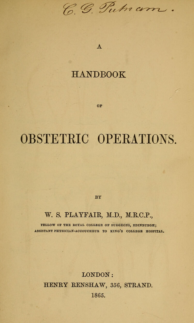 ^'^^^ HANDBOOK OP OBSTETEIC OPERATIONS. BY W. S. PLAYFAIR, M.D., M.RC.P., 7ELL0W OF THE EOYAL COLLE&E OF STJESEOirS, EDUTBTJEGH; ASSISTANT PHYSICIAir-ACCOrCHETJS TO KING'S COI;LEGB HOSFITAS. LONDON: HENRY RENSHAW, 356, STRAND. 1865.