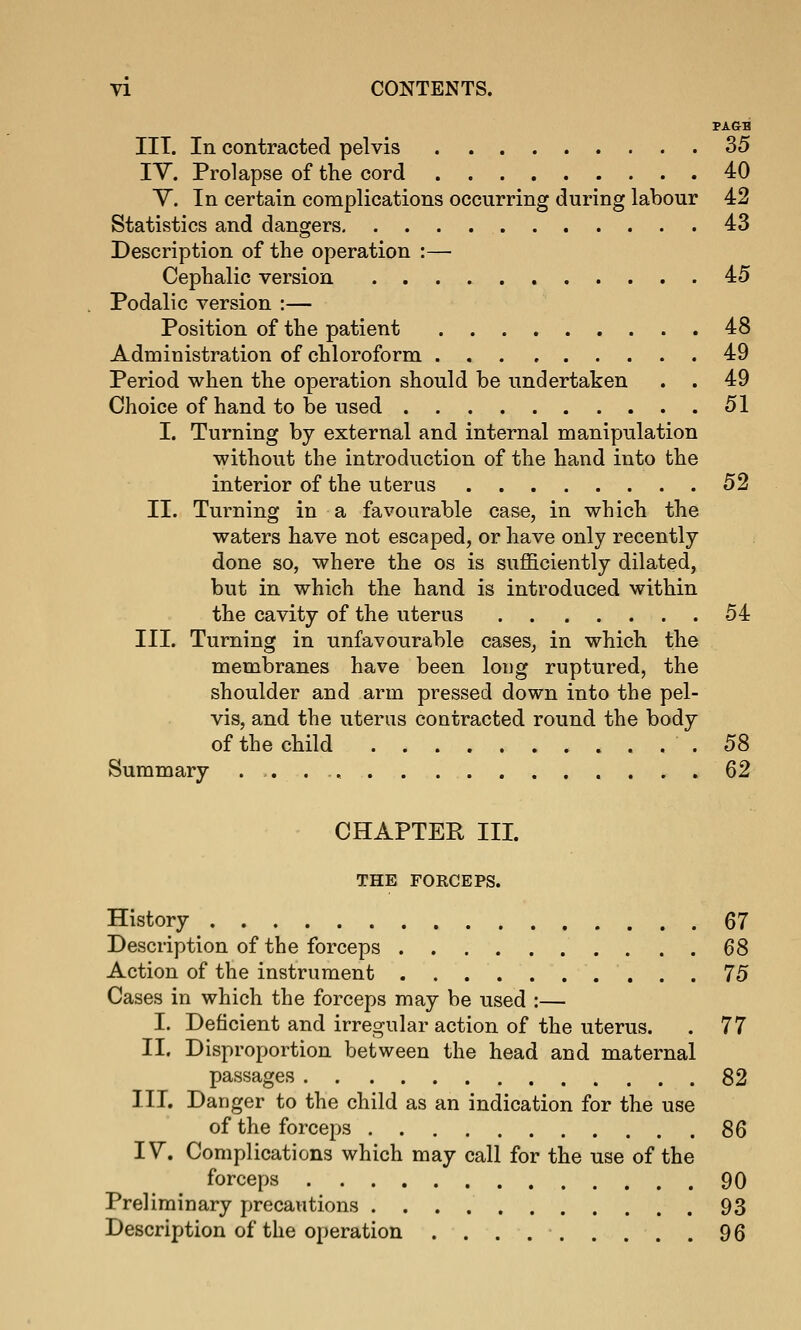 PAGB IIT. In contracted pelvis 35 lY. Prolapse of the cord 40 V. In certain complications occurring during labour 42 Statistics and dangers 43 Description of the operation :— Cephalic version 45 Podalic version :— Position of the patient 48 Administration of chloroform 49 Period when the operation should be undertaken . . 49 Choice of hand to be used 51 I. Turning by external and internal manipulation without the introduction of the hand into the interior of the uterus 52 II. Turning in a favourable case, in which the waters have not escaped, or have only recently done so, where the os is sufficiently dilated, but in which the hand is introduced within the cavity of the uterus 54 III. Turning in unfavourable cases, in which the membranes have been long ruptured, the shoulder and arm pressed down into the pel- vis, and the uterus contracted round the body of the child .58 Summary ..,.., 62 CHAPTER III. THE FOKCEPS. History 67 Description of the forceps 68 Action of the instrument 75 Cases in which the forceps may be used :— I. Deficient and irregular action of the uterus. . 77 II. Disproportion between the head and maternal passages 82 III. Danger to the child as an indication for the use of the forceps 86 IV. Complications which may call for the use of the forceps 90 Preliminary precautions 93 Description of the operation . . . 96