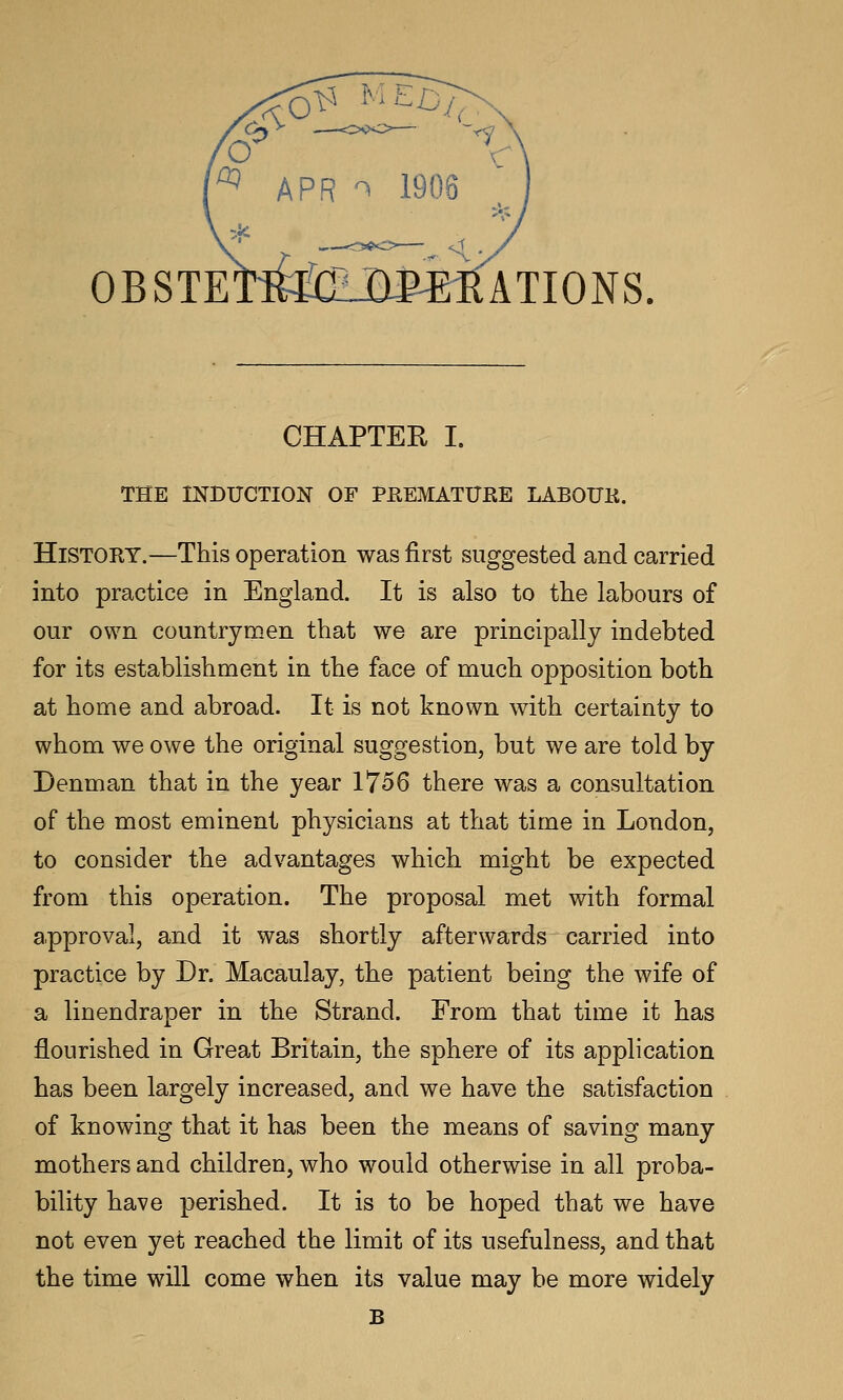 OBSTE ATIONS. CHAPTER I. THE mBUCTION OF PEEMATURE LABOUK. History.—This operation was first suggested and carried into practice in England. It is also to the labours of our own countrymen that we are principally indebted for its establishment in the face of much opposition both at home and abroad. It is not known with certainty to whom we owe the original suggestion, but we are told by Denman that in the year 1756 there was a consultation of the most eminent physicians at that time in London, to consider the advantages which might be expected from this operation. The proposal met with formal approval, and it was shortly afterwards carried into practice by Dr. Macaulay, the patient being the wife of a linendraper in the Strand. From that time it has flourished in Great Britain, the sphere of its application has been largely increased, and we have the satisfaction of knowing that it has been the means of saving many mothers and children, who would otherwise in all proba- bility have perished. It is to be hoped that we have not even yet reached the limit of its usefulness, and that the time will come when its value may be more widely