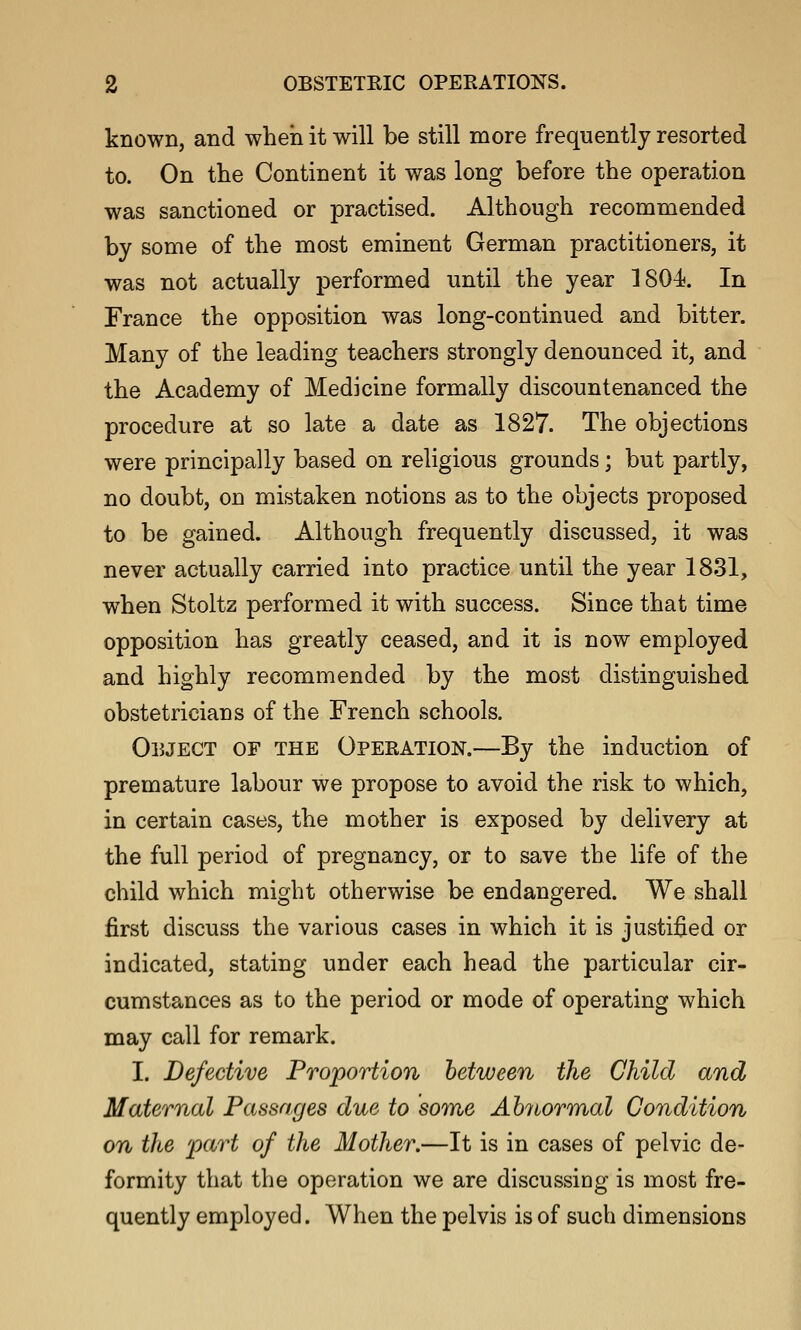 known, and when it will be still more frequently resorted to. On the Continent it was long before the operation was sanctioned or practised. Although recommended by some of the most eminent German practitioners, it was not actually performed until the year 1804^. In France the opposition was long-continued and bitter. Many of the leading teachers strongly denounced it, and the Academy of Medicine formally discountenanced the procedure at so late a date as 1827. The objections were principally based on religious grounds; but partly, no doubt, on mistaken notions as to the objects proposed to be gained. Although frequently discussed, it was never actually carried into practice until the year 1831, when Stoltz performed it with success. Since that time opposition has greatly ceased, and it is now employed and highly recommended by the most distinguished obstetricians of the French schools. Object of the Operation.—By the induction of premature labour we propose to avoid the risk to which, in certain cases, the mother is exposed by delivery at the full period of pregnancy, or to save the life of the child which might otherwise be endangered. We shall first discuss the various cases in which it is justified or indicated, stating under each head the particular cir- cumstances as to the period or mode of operating which may call for remark. I. Defective Proportion between the Child and Maternal Passages due to some Abnormal Condition on the 'part of the Mother.—It is in cases of pelvic de- formity that the operation we are discussing is most fre- quently employed. When the pelvis is of such dimensions