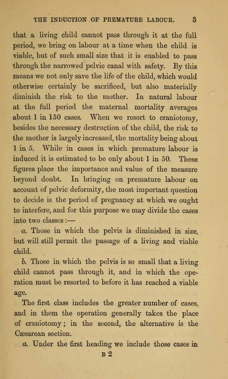 that a living child cannot pass through it at the full period, we bring on labour at a time when the child is viable, but of such small size that it is enabled to pass through the narrowed pelvic canal with safety. By this means we not only save the life of the child, which would otherwise certainly be sacrificed, but also materially diminish the risk to the mother. In natural labour at the full period the maternal mortality averages about 1 in 150 cases. When we resort to craniotomy, besides the necessary destruction of the child, the risk to the mother is largely increased, the mortality being about 1 in 5. While in cases in which premature labour is induced it is estimated to be only about 1 in 50, These figures place the importance and value of the measure beyond doubt. In bringing on premature labour on account of pelvic deformity, the most important question to decide is the period of pregnancy at which we ought to interfere, and for this purpose we may divide the cases into two classes :— a. Those in which the pelvis is diminished in size, but will still permit the passage of a living and viable child. h. Those in which the pelvis is so small that a living child cannot pass through it, and in which the ope- ration must be resorted to before it has reached a viable age. The first class includes the greater number of cases, and in them the operation generally takes the place of craniotomy; in the second, the alternative is the Csesarean section. a. Under the first heading we include those cases in b2