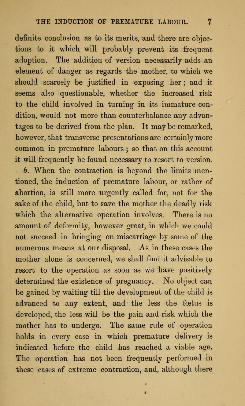 definite conclusion as to its merits, and there are objec- tions to it which will probably prevent its frequent adoption. The addition of version necessarily adds an element of danger as regards the mother, to which we should scarcely be justified in exposing her; and it seems also questionable, whether the increased risk to the child involved in turning in its immature con- dition, would not more than counterbalance any advan- tages to be derived from the plan. It may be remarked, however, that transverse presentations are certainly more common in premature labours ; so that on this account it will frequently be found necessary to resort to version. b. When the contraction is beyond the limits men- tioned, the induction of premature labour, or rather of abortion, is still more urgently called for, not for the sake of the child, but to save the mother the deadly risk which the alternative operation involves. There is no amount of deformity, however great, in which we could not succeed in bringing on miscarriage by some of the numerous means at our disposal. As in these cases the mother alone is concerned, we shall find it advisable to resort to the operation as soon as we have positively determined the existence of pregnancy. No object can be gained by waiting till the development of the child is advanced to any extent, and the less the foetus is developed, the less will be the pain and risk which the mother has to undergo. The same rule of operation holds in every case in which premature delivery is indicated before the child has reached a viable age. The operation has not been frequently performed in these cases of extreme contraction, and, although there