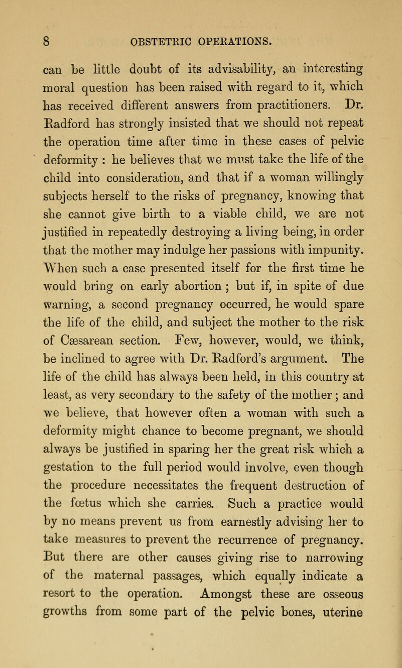 can be little doubt of its advisability, an interesting moral question has been raised with regard to it, which has received different answers from practitioners. Dr. Eadford has strongly insisted that we should not repeat the operation time after time in these cases of pelvic deformity : he believes that we must take the life of the child into consideration, and that if a woman willingly subjects herself to the risks of pregnancy, knowing that she cannot give birth to a viable child, we are not justified in repeatedly destroying a living being, in order that the mother may indulge her passions with impunity. When such a case presented itself for the first time he would bring on early abortion; but if, in spite of due warning, a second pregnancy occurred, he would spare the life of the child, and subject the mother to the risk of Csesarean section. Few, however, would, we think, be inclined to agree with Dr. Radford's argument. The life of the child has always been held, in this country at least, as very secondary to the safety of the mother; and we believe, that however often a woman with such a deformity might chance to become pregnant, we should always be justified in sparing her the great risk which a gestation to the full period would involve, even though the procedure necessitates the frequent destruction of the foetus which she carries. Such a practice would by no means prevent us from earnestly advising her to take measures to prevent the recurrence of pregnancy. But there are other causes giving rise to narrowing of the maternal passages, which equally indicate a resort to the operation. Amongst these are osseous growths from some part of the pelvic bones, uterine