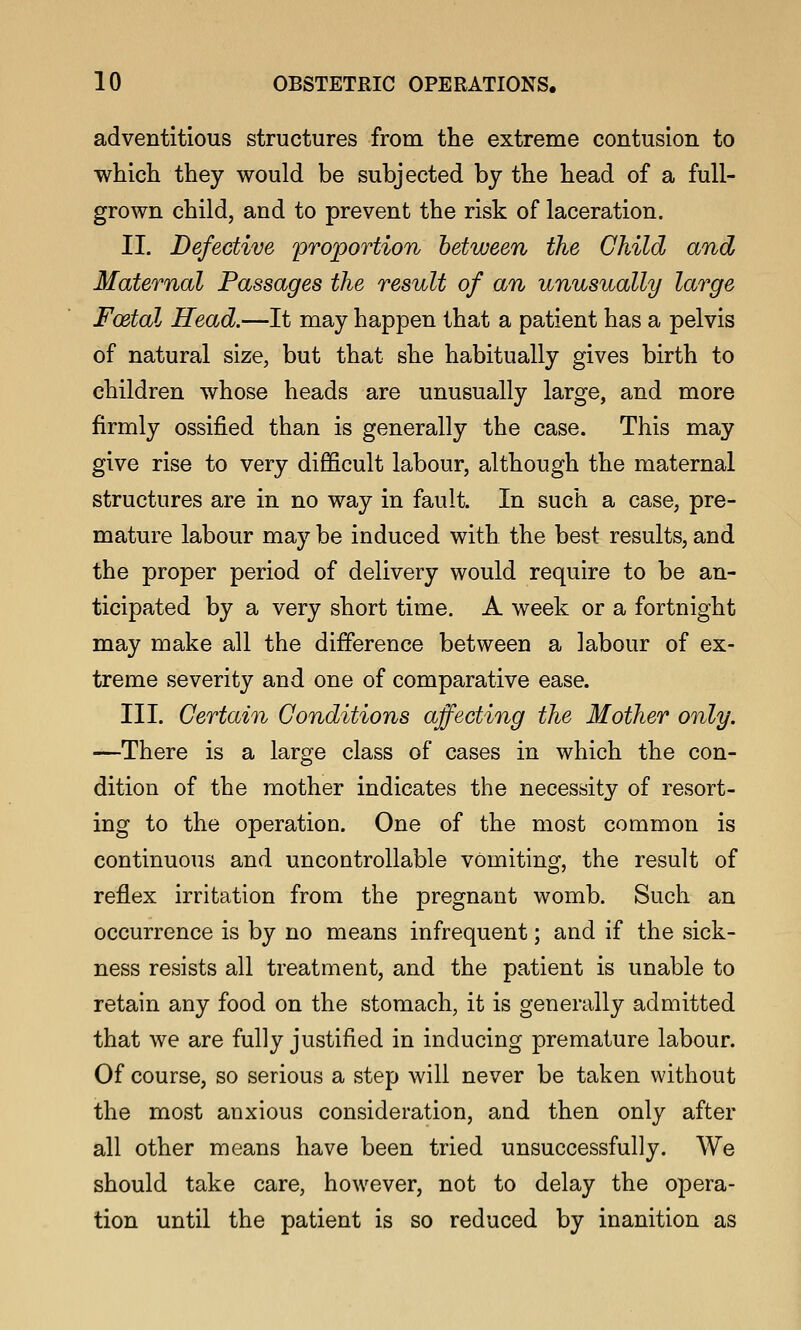 adventitious structures from the extreme contusion to which they would be subjected by the head of a full- grown child, and to prevent the risk of laceration. II. Defective proportion between the Child and Maternal Passages the result of an unusually large Foetal Head.—It may happen that a patient has a pelvis of natural size, but that she habitually gives birth to children whose heads are unusually large, and more firmly ossified than is generally the case. This may give rise to very difficult labour, although the maternal structures are in no way in fault. In such a case, pre- mature labour may be induced with the best results, and the proper period of delivery would require to be an- ticipated by a very short time. A week or a fortnight may make all the difference between a labour of ex- treme severity and one of comparative ease. III. Certain Conditions affecting the Mother only. —There is a large class of cases in which the con- dition of the mother indicates the necessity of resort- ing to the operation. One of the most common is continuous and uncontrollable vomiting, the result of reflex irritation from the pregnant womb. Such an occurrence is by no means infrequent; and if the sick- ness resists all treatment, and the patient is unable to retain any food on the stomach, it is generally admitted that we are fully justified in inducing premature labour. Of course, so serious a step will never be taken without the most anxious consideration, and then only after all other means have been tried unsuccessfully. We should take care, however, not to delay the opera- tion until the patient is so reduced by inanition as