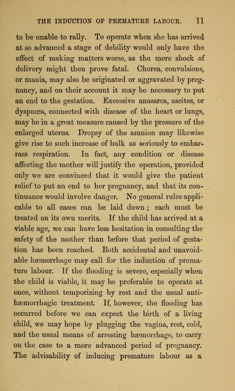 to be unable to rally. To operate when she has arrived at so advanced a stage of debility would only have the effect of making matters worse, as the mere shock of delivery might then prove fatal. Chorea, convulsions, or mania, may also be originated or aggravated by preg- nancy, and on their account it may be necessary to put an end to the gestation. Excessive anasarca, ascites, or dyspnoea, connected with disease of the heart or lungs, may be in a great measure caused by the pressure of the enlarged uterus. Dropsy of the amnion may likewise give rise to such increase of bulk as seriously to embar- rass respiration. In fact, any condition or disease affecting the mother will justify the operation, provided only we are convinced that it would give the patient relief to put an end to her pregnancy, and that its con- tinuance would involve danger. No general rules appli- cable to all cases can be laid down; each must be treated on its own merits. If the child has arrived at a viable age, we can have less hesitation in consulting the safety of the mother than before that period of gesta- tion has been reached. Both accidental and unavoid- able haemorrhage may call for the induction of prema- ture labour. If the flooding is severe, especially when the child is viable, it may be preferable to operate at once, without temporizing by rest and the usual anti- hsemorrhagic treatment. If, however, the flooding has occurred before we can expect the birth of a living child, we may hope by plugging the vagina, rest, cold, and the usual means of arresting hgemorrhage, to carry on the case to a more advanced period of pregnancy. The advisability of inducing premature labour as a