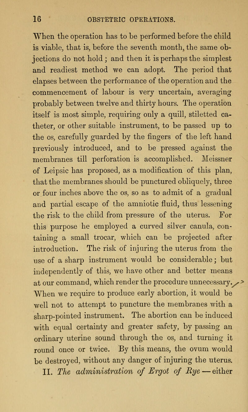 When the operation has to be performed before the child is viable, that is, before the seventh month, the same ob- jections do not hold ; and then it is perhaps the simplest and readiest method we can adopt. The period that elapses between the performance of the operation and the commencement of labour is very uncertain, averaging probably between twelve and thirty hours. The operation itself is most simple, requiring only a quill, stiletted ca- theter, or other suitable instrument, to be passed up to the OS, carefully guarded by the fingers of the left hand previously introduced, and to be pressed against the membranes till perforation is accomplished. Meissner of Leipsic has proposed, as a modification of this plan, that the membranes should be punctured obliquely, three or four inches above the os, so as to admit of a gradual aud partial escape of the amniotic fluid, thus lessening the risk to the child from pressure of the uterus. For this purpose he employed a curved silver canula, con- taining a small trocar, which can be projected after introduction. The risk of injuring the uterus from the use of a sharp instrument would be considerable; but independently of this, we have other and better means at our command, which render the procedure unnecessary.^> When we require to produce early abortion, it would be well not to attempt to puncture the membranes wdth a sharp-pointed instrument. The abortion can be induced with equal certainty and greater safety, by passing an ordinary uterine sound through the os, and turning it round once or twice. By this means, the ovum would be destroyed, without any danger of injuring the uterus. II. The administration of Ergot of Rye — either