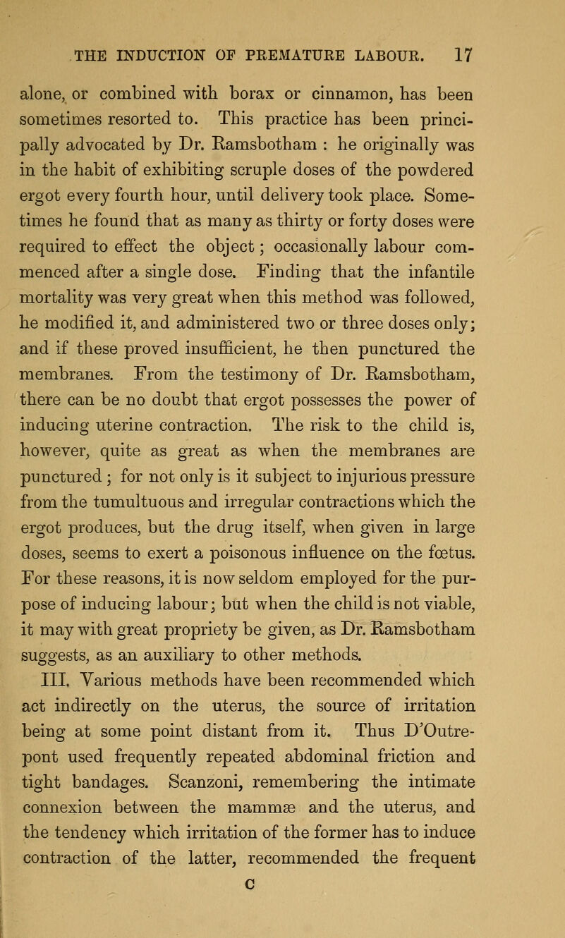 alone, or combined with borax or cinnamon, has been sometimes resorted to. This practice has been princi- pally advocated by Dr. Ramsbotham : he originally was in the habit of exhibiting scrapie doses of the powdered ergot every fourth hour, until delivery took place. Some- times he found that as many as thirty or forty doses were required to effect the object; occasionally labour com- menced after a single dose. Finding that the infantile mortality was very great when this method was followed, he modified it, and administered two or three doses only; and if these proved insufficient, he then punctured the membranes. From the testimony of Dr. Ramsbotham, there can be no doubt that ergot possesses the power of inducing uterine contraction. The risk to the child is, however, quite as great as when the membranes are punctured; for not only is it subject to injurious pressure from the tumultuous and irregular contractions which the ergot produces, but the drug itself, when given in large doses, seems to exert a poisonous influence on the foetus. For these reasons, it is now seldom employed for the pur- pose of inducing labour; but when the child is not viable, it may with great propriety be given, as Dr. Kamsbotham suggests, as an auxiliary to other methods. III. Various methods have been recommended which act indirectly on the uterus, the source of irritation being at some point distant from it. Thus D'Outre- pont used frequently repeated abdominal friction and tight bandages. Scanzoni, remembering the intimate connexion between the mammse and the uterus, and the tendency which irritation of the former has to induce contraction of the latter, recommended the frequent C