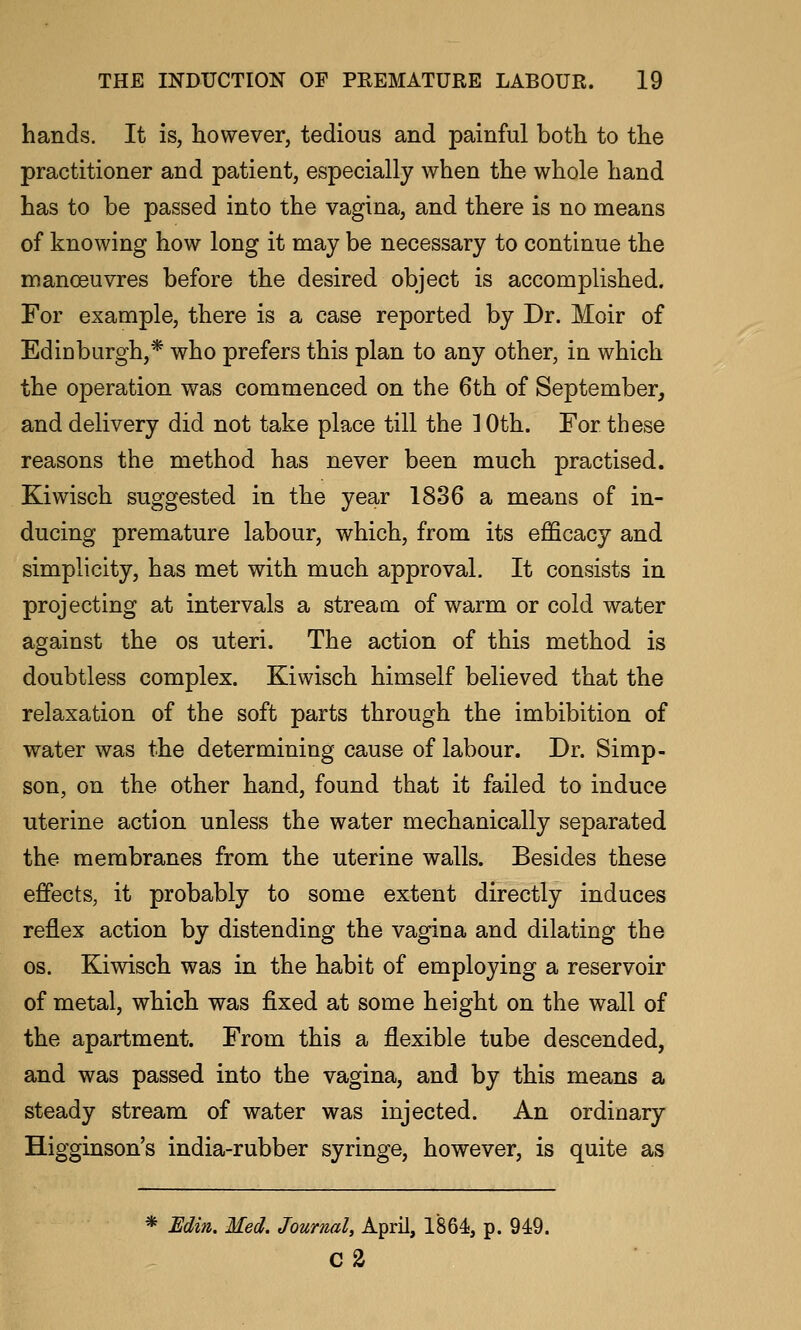 hands. It is, however, tedious and painful both to the practitioner and patient, especially when the whole hand has to be passed into the vagina, and there is no means of knowing how long it may be necessary to continue the manoeuvres before the desired object is accomplished. For example, there is a case reported by Dr. Moir of Edinburgh,* who prefers this plan to any other, in which the operation was commenced on the 6th of September^ and delivery did not take place till the 10th. For these reasons the method has never been much practised. Kiwisch suggested in the year 1836 a means of in- ducing premature labour, which, from its efficacy and simplicity, has met with much approval. It consists in projecting at intervals a stream of warm or cold water against the os uteri. The action of this method is doubtless complex. Kiwisch himself believed that the relaxation of the soft parts through the imbibition of water was the determining cause of labour. Dr. Simp- son, on the other hand, found that it failed to induce uterine action unless the water mechanically separated the membranes from the uterine walls. Besides these effects, it probably to some extent directly induces reflex action by distending the vagina and dilating the OS. Kiwisch was in the habit of employing a reservoir of metal, which was fixed at some height on the wall of the apartment. From this a flexible tube descended, and was passed into the vagina, and by this means a steady stream of water was injected. An ordinary Higginson's india-rubber syringe, however, is quite as * Bdin. Med. Journal, April, 1864, p. 949. c2