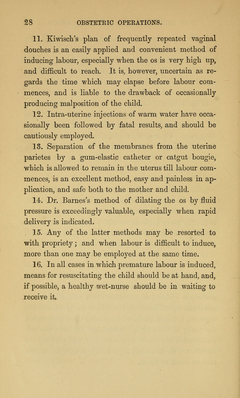 11. Kiwiscli's plan of frequently repeated vaginal douclies is an easily applied and convenient method of inducing labour, especially when the os is very high up, and difficult to reacL It is, however, uncertain as re- gards the time which may elapse before labour com- mences, and is liable to the drawback of occasionally producing malposition of the child. 12. Intra-uterine injections of warm water have occa- gionally been followed by fatal results, and should be cautiously employed. 18. Separation of the membranes from the uterine parietes by a gum-elastic catheter or catgut bougie, which is allowed to remain in the uterus till labour com- mences, is an excellent method, easy and painless in ap- plication, and safe both to the mother and child. 14. Dr. Barnes's method of dilating the os by fluid pressure is exceedingly valuable, especially when rapid delivery is indicated. 15. Any of the latter methods may be resorted to with propriety ; and when labour is difficult to induce, more than one may be employed at the same time. 16. In all cases in which premature labour is induced, means for resuscitating the child should be at hand, and, if possible, a healthy wet-nurse should be in waiting to receive it.