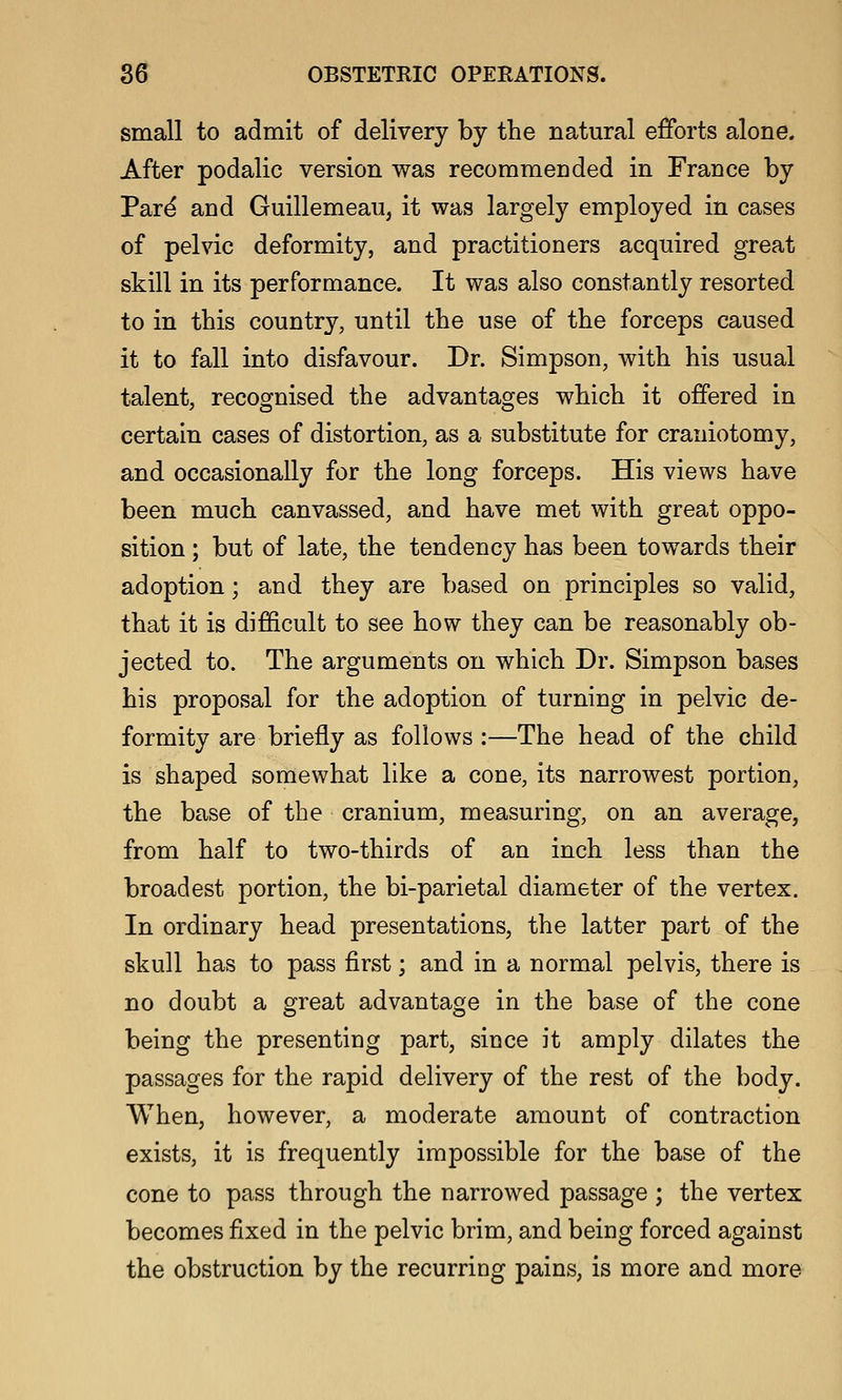 small to admit of delivery by the natural efforts alone. After podalic version was recommended in France by Par^ and Guillemeau, it was largely employed in cases of pelvic deformity, and practitioners acquired great skill in its performance. It was also constantly resorted to in this country, until the use of the forceps caused it to fall into disfavour. Dr. Simpson, with his usual talent, recognised the advantages which it offered in certain cases of distortion, as a substitute for craniotomy, and occasionally for the long forceps. His views have been much canvassed, and have met with great oppo- sition ; but of late, the tendency has been towards their adoption; and they are based on principles so valid, that it is difficult to see how they can be reasonably ob- jected to. The arguments on which Dr. Simpson bases his proposal for the adoption of turning in pelvic de- formity are briefly as follows :—The head of the child is shaped somewhat like a cone, its narrowest portion, the base of the cranium, measuring, on an average, from half to two-thirds of an inch less than the broadest portion, the bi-parietal diameter of the vertex. In ordinary head presentations, the latter part of the skull has to pass first; and in a normal pelvis, there is no doubt a great advantage in the base of the cone being the presenting part, since it amply dilates the passages for the rapid delivery of the rest of the body. When, however, a moderate amount of contraction exists, it is frequently impossible for the base of the cone to pass through the narrowed passage ; the vertex becomes fixed in the pelvic brim, and being forced against the obstruction by the recurring pains, is more and more
